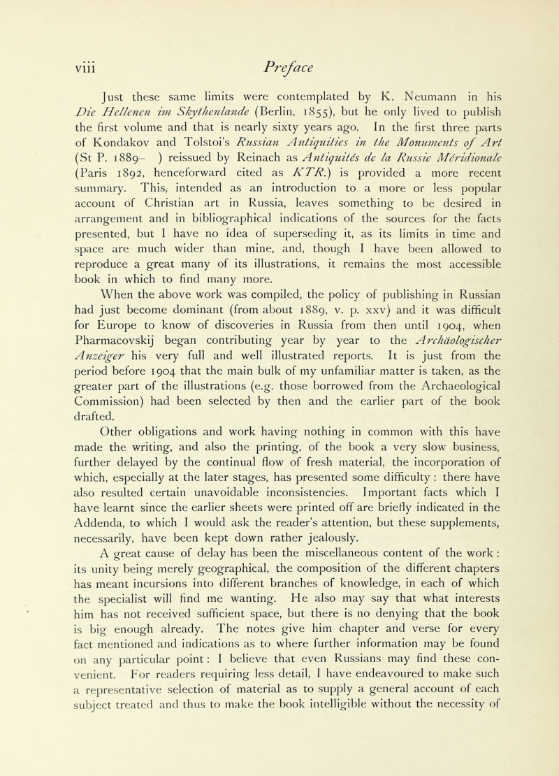 Vlll Just these same limits were contemplated by K. Neumann in his Die Hellenen im Skythenlande (Berlin, 1855), but he only lived to publish the first volume and that is nearly sixty years ago. In the first three parts of Kondakov and Tolstoi’s Russian Antiquities in the Monuments of Art (St P. 1889- ) reissued by Reinach as Antiquitds de la Russie Mdridionale (Paris 1892, henceforward cited as KTR.) is provided a more recent summary. This, intended as an introduction to a more or less popular account of Christian art in Russia, leaves something to be desired in arrangement and in bibliographical indications of the sources for the facts presented, but I have no idea of superseding it, as its limits in time and space are much wider than mine, and, though I have been allowed to reproduce a great many of its illustrations, it remains the most accessible book in which to find many more. When the above work was compiled, the policy of publishing in Russian had just become dominant (from about 1889, v. p. xxv) and it was difficult for Europe to know of discoveries in Russia from then until 1904, when Pharmacovskij began contributing year by year to the Archaologischer Anzeiger his very full and well illustrated reports. It is just from the period before 1904 that the main bulk of my unfamiliar matter is taken, as the greater part of the illustrations (e.g. those borrowed from the Archaeological Commission) had been selected by then and the earlier part of the book drafted. Other obligations and work having nothing in common with this have made the writing, and also the printing, of the book a very slow business, further delayed by the continual flow of fresh material, the incorporation of which, especially at the later stages, has presented some difficulty : there have also resulted certain unavoidable inconsistencies. Important facts which I have learnt since the earlier sheets were printed off are briefly indicated in the Addenda, to which I would ask the reader’s attention, but these supplements, necessarily, have been kept down rather jealously. A great cause of delay has been the miscellaneous content of the work : its unity being merely geographical, the composition of the different chapters has meant incursions into different branches of knowledge, in each of which the specialist will find me wanting. He also may say that what interests him has not received sufficient space, but there is no denying that the book is big enough already. The notes give him chapter and verse for every fact mentioned and indications as to where further information may be found on any particular point: I believe that even Russians may find these con- venient. For readers requiring less detail, I have endeavoured to make such a representative selection of material as to supply a general account of each subject treated and thus to make the book intelligible without the necessity of