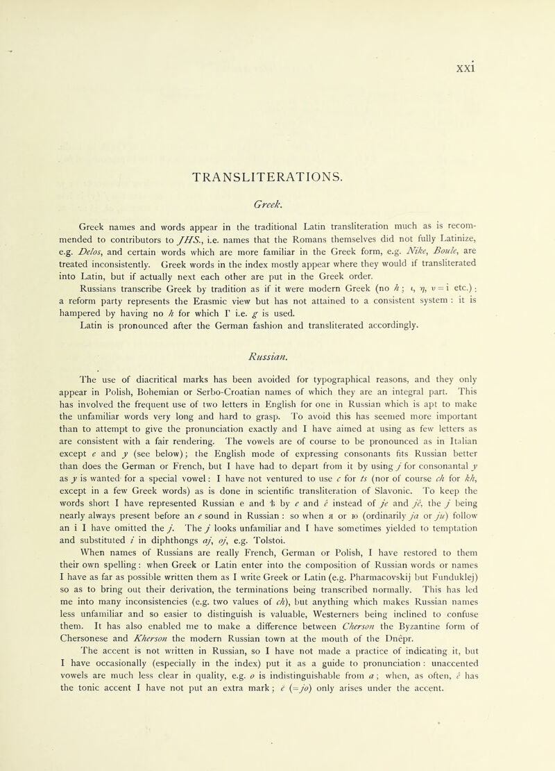 TRANSLITERATIONS. Greek. Greek names and words appear in the traditional Latin transliteration much as is recom- mended to contributors to JHS., i.e. names that the Romans themselves did not fully Latinize, e.g. Delos, and certain words which are more familiar in the Greek form, e.g. Nike, Boule, are treated inconsistently. Greek words in the index mostly appear where they would if transliterated into Latin, but if actually next each other are put in the Greek order. Russians transcribe Greek by tradition as if it were modern Greek (no h • i, y, v = i etc.); a reform party represents the Erasmic view but has not attained to a consistent system : it is hampered by having no h for which T i.e. g is used. Latin is pronounced after the German fashion and transliterated accordingly. Russian. The use of diacritical marks has been avoided for typographical reasons, and they only appear in Polish, Bohemian or Serbo-Croatian names of which they are an integral part. This has involved the frequent use of two letters in English for one in Russian which is apt to make the unfamiliar words very long and hard to grasp. To avoid this has seemed more important than to attempt to give the pronunciation exactly and I have aimed at using as few letters as are consistent with a fair rendering. The vowels are of course to be pronounced as in Italian except e and y (see below); the English mode of expressing consonants fits Russian better than does the German or French, but I have had to depart from it by using j for consonantal y as y is wanted for a special vowel: I have not ventured to use c for ts (nor of course ch for kh, except in a few Greek words) as is done in scientific transliteration of Slavonic. To keep the words short I have represented Russian e and i by e and e instead of je and je, the j being nearly always present before an e sound in Russian : so when h or io (ordinarily ja or ju) follow an i I have omitted the j. The j looks unfamiliar and I have sometimes yielded to temptation and substituted i in diphthongs aj, oj, e.g. Tolstoi. When names of Russians are really French, German or Polish, I have restored to them their own spelling: when Greek or Latin enter into the composition of Russian words or names I have as far as possible written them as I write Greek or Latin (e.g. Pharmacovskij but Funduklej) so as to bring out their derivation, the terminations being transcribed normally. This has led me into many inconsistencies (e.g. two values of ch), but anything which makes Russian names less unfamiliar and so easier to distinguish is valuable, Westerners being inclined to confuse them. It has also enabled me to make a difference between Cherson the Byzantine form of Chersonese and Kherson the modern Russian town at the mouth of the Dnepr. The accent is not written in Russian, so I have not made a practice of indicating it, but I have occasionally (especially in the index) put it as a guide to pronunciation : unaccented vowels are much less clear in quality, e.g. o is indistinguishable from a; when, as often, e has the tonic accent I have not put an extra mark; e (=jo) only arises under the accent.