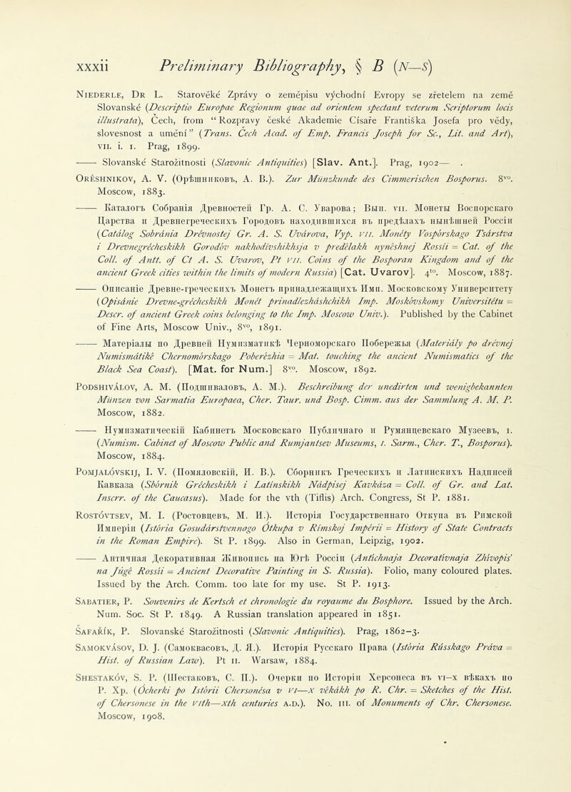 Niederle, Dr L. Staroveke Zpravy o zemepisu vjichodni' Evropy se zretelem na zeme Slovanske (Descriptio Europae Regionum quae ad orientem spectant veteruni Scriptorum locis illusirata), Cech, from “ Rozpravy ceske Akademie Ci'sare Frantiska Josefa pro vedy, slovesnost a umeni” (Trans. Cech Acad, of Emp. Francis Joseph for Sc., Lit. and Art), vii. i. i. Prag, 1899. Slovanske Starozitnosti (Slavonic Antiquities) [Slav. Ant.]. Prag, 1902— . Oreshnikov, A. V. (Opium 11 KOBrf>, A. B.). Zur Miinzkunde des Cimmerischen Bosporus. 8V0. Moscow, 1883. KaTaaorij Codpanin .UpeBiiocxeii Tp. A. C. YBapoBa; Bun. rn. MoHeTti Bociiopcitaro HapciBa 11 .UpeBHerpeaecKiixB ropojtoBE HaxojtHBiiinxcn be npejtijiaxB HHirkiimefi Poccin (■Catalog Sobrania Drevnostej Gr. A. S. Uvarova, Vyp. vii. Monety Vosporskago Tsdrstva i Drevnegrecheskikh Gorodov nakhodivshikhsja v predelakh nyneshnej Rossii = Cat. of the Coll, of Antt. of Ct A. S. Uvarov, Ft vii. Coins of the Bosporan Kingdom and of the ancient Greek cities within the limits of modern Russia) [Cat. Uvarov], 4to. Moscow, 1887. OnucaHie ^peBne-rpeaecKiixt Mohcte npima^ieiKainiixE Hmu. Mockobcisomy YHiiBepcirrexy (Opisanie Drevne-grecheskikh Monet prinadlezhashchikh Imp. Moskovskomy Universitetu = Descr. of ancient Greek coins belonging to the Imp. Moscow Univ.). Published by the Cabinet of Fine Arts, Moscow Univ., 8V0, 1891. Maxepia.m no JfpeBiiefi HyMinsMaxiirl; RepHOMopcicaro nodepencEii (Materidly po drevnej Nmnismatike Chernomorskago Poberezhia = Mat. touching the aticietit Numismatics of the Black Sea Coast). [Mat. for Num.] 8™. Moscow, 1892. Podshivalov, A. M. (lIojuuiiBaiOBB, A. M.). Beschreibung der unedirten und wenigbekatinten Miinzen von Sarmatia Europaea, Cher. Taur. und Bosp. Cimm. aus der Sammlu?ig A. M. P. Moscow, 1882. HyMH3MaTHnecKift KadimeTE MocuoBCKaro nydannnaro 11 PyiumneBCKaro My.3eeBE, 1. {Numism. Cabinet of Moscow Public and Rumjantsev Museums, 1. Sarm., Cher. T., Bosporus). Moscow, 1884. Pomjalovskij, I. V. (FfoMMOBCKifi, H. B.). CdopHiiKE TpexecKiixE 11 .laxiiHCKiixE HaAnucefi EaBKasa (Sbornik Grecheskikh i Latlnskikh Nadpisej Kavkaza = Coll, of Gr. and Lat. Inscrr. of the Caucasus). Made for the vth (Tiflis) Arch. Congress, St P. 1881. Rostovtsev, M. I. (PocxoBiteBE, M. H.). flcTopin rocysapcTBeiiHaro OxKyna be Piimckoh Hjiiiepiu (Istbria Gosuddrstvennogo Otkupa v Rhnskoj Imperii = History of State Contracts in the Roman Empire). St P. 1899. Also in German, Leipzig, 1902. AHTHiHaa ^eKopaxiiBHan JKiiboiiiice Ha TOrf. Poccin (.Antichnaja Decorativnaja Zluvopis' na Juge Rossii — Ancient Decorative Painting in S. Russia). Folio, many coloured plates. Issued by the Arch. Comm, too late for my use. St P. 1913. Sabatier, P. Souvenirs de Kertsch et chronologie du royaume du Bosphore. Issued by the Arch. Num. Soc. St P. 1849. A Russian translation appeared in 1831. Safarik, P. Slovanske Starozitnosti (Slavonic Antiquities). Prag, 1862-3. Samokvasov, D. J. (CaMOKBacoBE, . PL). Hcxopin Pyccnaro IIpaBa (Istbria Riisskago Prava = Hist, of Russian Law). Pt 11. Warsaw, 1884. Shestakov, S. P. (lUecxanoBE, C. II.). Oiepiui no Hcxopin XepcoHeca be ti—x BiicaxE no P. Xp. (Ocherki po Istbrii Chersonesa v vi—x vekakh po R. Chr. = Sketches of the Hist, of Chersonese in the vith—xth centuries a.d.). No. hi. of Monuments of Chr. Chersonese. Moscow, 1908.