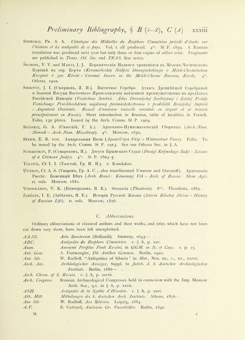 Sibirskij, Pr. A. A. Catalogue des Medailles du Bosphore Cimmerien precede d’etudes sur Phistoire et les antiquites de ce pays. Vol. i. all produced. f°. St P. 1859. A Russian translation was produced next year but only three or four copies of either exist. Fragments are published in Trans. Od. Soc. and TRAS. first series. Skorpil, V. V. and Marti, J. J. Repawn'lecitia Hajpnicu xpaHHiuinca bt MeieKt-TecMeHCKOMt Kypraul; in, rop. Kep'iii (Keramicheskia Nddpisi khranjashchiasja v Melek- Chesmenskom Kurgane v gor. Kerchi = Ceramic Inscrr. in the Melek-Chesme Barrow, Kerch). 4to. Odessa, 1910. Smirnov, J. I. (CMiiptiOBt, II. IT). Bocxo'inoe Cepedpo. Ax.iact ^peBH'fciiiueft Cepedpimoft 11 3o.toxoS IIocy;trT Bocxcninaro IIpoiicxoJKJtenia nau/teiiHofi npeiiMymecxBeiiHO bt, iipesLiaxt Poccificitou HMnepiu (Vostbchnoe Serebro. Atlas Drevnejshej Serebrjanoj i Zolotoj Posudy Vostochnago Proiskhozhdenia najdennoj preunushchestvenno v predelakh Rossljskoj Imperii Argenterie Orientate. Recueil d'ancienne vaisselle orientate en argent et or trouvee principalement en Russie). Short introduction in Russian, table of localities in French. Folio, 130 plates. Issued by the Arch. Comm. St P. 1909. Spasskij, G. A. (Cuacciuii, P. A.). Apxeojioro-HyMU3Maxu^ecKi5 Coopiiintx, (Arch.-Num. Sbornik = Arch.-Num. Miscellany). 4to. Moscow, 1850. Stern, E. R. von. AiiBapcai>i!r>m Baa 1,1 (Aquarel'nya Vazy - Watercolour Vases). Folio. To be issued by the Arch. Comm. St P. 1913. See too Odessa Soc. in § A. Sumarokov, P. (CyiviapoKOBT,, II.). Jl,ocyi'ii Kpxmcicaro Cy^Bii (Dosugi Krymskago Sudji = Leisure of a Crimean Judge). 4to. St P. 1803-5. Tolstoi, Ct I. I. (To.icxon, Pp. II. H.). v. Kondakov. Uvarov, Ct A. S. (YBapoBL, Pp. A. C.; also transliterated Uwarow and Ouvaroff). Apxeo.ioxiii Poccin: KaMeHHLiit Blurt (Arch. Rossii: Kdmennyj Vek — Arch, of Russia: Stone Age). 11. vols. Moscow, 1882. Vinogradov, V. K. (BiiuorpajtoBX, B. R.). Geojtocia (Theodosia). 8V0. Theodosia, 1884. Zabelin, I. E. (3a6f,.Tiiiit, H. E.). Hcxopia Pyccitoil IK it aim (Istoria Russkoj Z/uzni = History of Russian Life). 11. vols. Moscow, 1876. C. Abbreviations. Ordinary abbreviations of classical authors and their works, and titles which have not been cut down very short, have been left unexplained. AA.SS. Acta Sanctorum (Bollandi). Antwerp, 1643— • ABC. Antiquites du Bosphore Cimmerien. v. § A, p. xxv. Anon. Ano?iymi Periplus Potiti Euxini\ in GGM. or Sc. et Cauc. v. p. 25. Ant. Gem. A. Furtwangler, Die Antike)i Gemmen. Berlin, 1900. Ant. Sib. W. Radloff, “Antiquities of Siberia” in Mat., Nos. m., v., xv., xxvii. Arch. Anz. Archiio/ogischer Anzeiger, Suppl. to Jahrb. d. k. deutschen Archdologischen Instituts. Berlin, 1886— . Arch. Chron. of S. Russia, v. § A, p. xxviii. Arch. Congress. Russian Archaeological Congresses held in connexion with the Imp. Moscow Arch. Soc., q.v. in § A, p. xxvii. ASH. Antiquites de la Scythie d’Herodote. v. § A, p. xxvi. Ath. Mitt. Mitteilungen des k. deutschen Arch. Instituts. Athens, 1876— Aus Sib. VV. Radloff, A us Sibirien. Leipzig, 1884. A. V. E. Gerhard, Auslesene Gr. Vasenbilder. Berlin, 1840. M. e