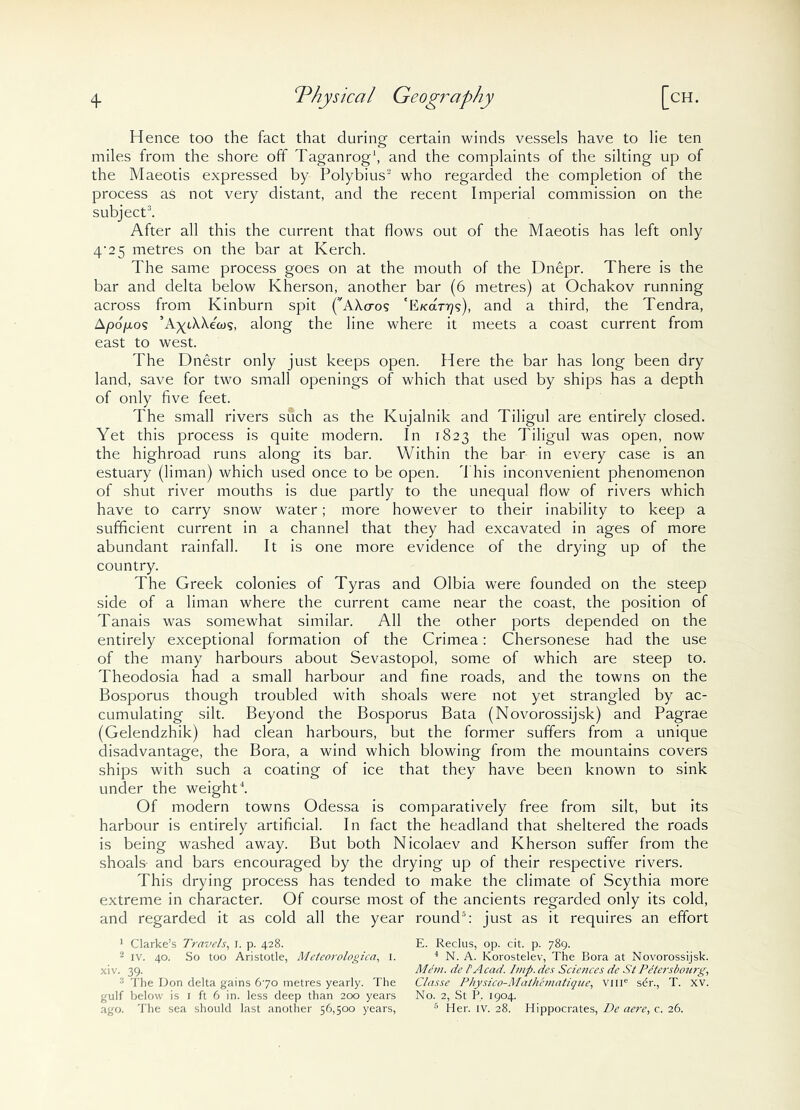 q. Physical Geography [ch. Hence too the fact that during certain winds vessels have to lie ten miles from the shore off Taganrog1, and the complaints of the silting up of the Maeotis expressed by Polybius2 who regarded the completion of the process as not very distant, and the recent Imperial commission on the subject3. After all this the current that flows out of the Maeotis has left only 4/25 metres on the bar at Kerch. The same process goes on at the mouth of the Dnepr. There is the bar and delta below Kherson, another bar (6 metres) at Ochakov running across from Kinburn spit ('AXcros 'Efcar^?), and a third, the Tendra, Apop,o? ’A^iXXeco?, along the line where it meets a coast current from east to west. The Dnestr only just keeps open. Here the bar has long been dry land, save for two small openings of which that used by ships has a depth of only five feet. The small rivers such as the Kujalnik and Tiligul are entirely closed. Yet this process is quite modern. In 1823 the Tiligul was open, now the highroad runs along its bar. Within the bar in every case is an estuary (liman) which used once to be open. This inconvenient phenomenon of shut river mouths is due partly to the unequal flow of rivers which have to carry snow water; more however to their inability to keep a sufficient current in a channel that they had excavated in ages of more abundant rainfall. It is one more evidence of the drying up of the country. The Greek colonies of Tyras and Olbia were founded on the steep side of a liman where the current came near the coast, the position of Tanais was somewhat similar. All the other ports depended on the entirely exceptional formation of the Crimea: Chersonese had the use of the many harbours about Sevastopol, some of which are steep to. Theodosia had a small harbour and fine roads, and the towns on the Bosporus though troubled with shoals were not yet strangled by ac- cumulating silt. Beyond the Bosporus Bata (Novorossijsk) and Pagrae (Gelendzhik) had clean harbours, but the former suffers from a unique disadvantage, the Bora, a wind which blowing from the mountains covers ships with such a coating of ice that they have been known to sink under the weight4. Of modern towns Odessa is comparatively free from silt, but its harbour is entirely artificial. In fact the headland that sheltered the roads is being washed away. But both Nicolaev and Kherson suffer from the shoals- and bars encouraged by the drying up of their respective rivers. This drying process has tended to make the climate of Scythia more extreme in character. Of course most of the ancients regarded only its cold, and regarded it as cold all the year round5: just as it requires an effort 1 Clarke’s Travels, I. p. 428. E. Reclus, op. cit. p. 789. 2 IV. 40. So too Aristotle, Meteorologica, 1. 4 N. A. Korostelev, The Bora at Novorossijsk. xiv. 39. Mem. de PAcad. Imp.des Sciences cie StPetersbourg, The Don delta gains 670 metres yearly. The Classe Physico-Math'ematique, vme sdr., T. xv. gulf below is 1 ft 6 in. less deep than 200 years No. 2, St P. 1904.