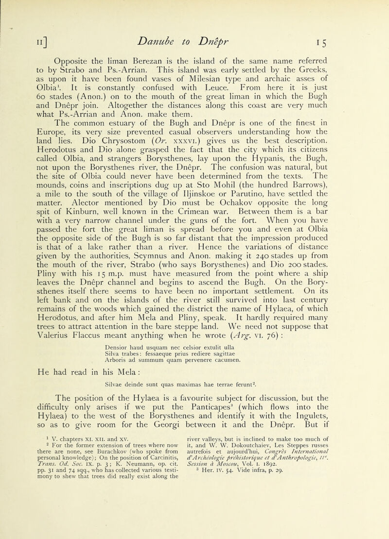 Opposite the liman Berezan is the island of the same name referred to by Strabo and Ps.-Arrian. This island was early settled by the Greeks, as upon it have been found vases of Milesian type and archaic asses of Olbia1. It is constantly confused with Leuce. From here it is just 60 stades (Anon.) on to the mouth of the great liman in which the Bugh and Dnepr join. Altogether the distances along this coast are very much what Ps.-Arrian and Anon, make them. The common estuary of the Bugh and Dnepr is one of the finest in Europe, its very size prevented casual observers understanding how the land lies. Dio Chrysostom '{Or. xxxvi.) gives us the best description. Herodotus and Dio alone grasped the fact that the city which its citizens called Olbia, and strangers Borysthenes, lay upon the Hypanis, the Bugh, not upon the Borysthenes river, the Dnepr. The confusion was natural, but the site of Olbia could never have been determined from the texts. The mounds, coins and inscriptions dug up at Sto Mohil (the hundred Barrows), a mile to the south of the village of Iljinskoe or Parutino, have settled the matter. Alector mentioned by Dio must be Ochakov opposite the long spit of Kinburn, well known in the Crimean war. Between them is a bar with a very narrow channel under the guns of the fort. When you have passed the fort the great liman is spread before you and even at Olbia the opposite side of the Bugh is so far distant that the impression produced is that of a lake rather than a river. Hence the variations of distance given by the authorities, Scymnus and Anon, making it 240 stades up from the mouth of the river, Strabo (who says Borysthenes) and Dio 200 stades. Pliny with his 15 m.p. must have measured from the point where a ship leaves the Dnepr channel and begins to ascend the Bugh. On the Bory- sthenes itself there seems to have been no important settlement. On its left bank and on the islands of the river still survived into last century remains of the woods which gained the district the name of Hylaea, of which Herodotus, and after him Mela and Pliny, speak. It hardly required many trees to attract attention in the bare steppe land. We need not suppose that Valerius Flaccus meant anything when he wrote (Arg. vi. 76) : Densior haud usquam nec celsior extulit ulla Silva trabes: fessaeque prius rediere sagittae Arboris ad summum quam pervenere cacumen. He had read in his Mela : Silvae deinde sunt quas maximas hae terrae ferunt2. The position of the Hylaea is a favourite subject for discussion, but the difficulty only arises if we put the Panticapes3 (which flows into the Hylaea) to the west of the Borysthenes and identify it with the Ingulets, so as to give room for the Georgi 1 V. chapters xi. xii. and xv. 2 For the former extension of trees where now there are none, see Burachkov (who spoke from personal knowledge); On the position of Carcinitis, Trans. Od. Soc. IX. p. 3 ; K. Neumann, op. cit. pp. 31 and 74 sqq., who has collected various testi- mony to shew that trees did really exist along the between it and the Dnepr. But if river valleys, but is inclined to make too much of it, and W. W. Dokoutchaiev, Les Steppes russes autrefois et aujourd’hui, Congrh International d' Archeologie prehistorique et d’Anthropologies ne. Session a Moscou, Vol. I. 1892. 3 Her. iv. 54. Vide infra, p. 29.