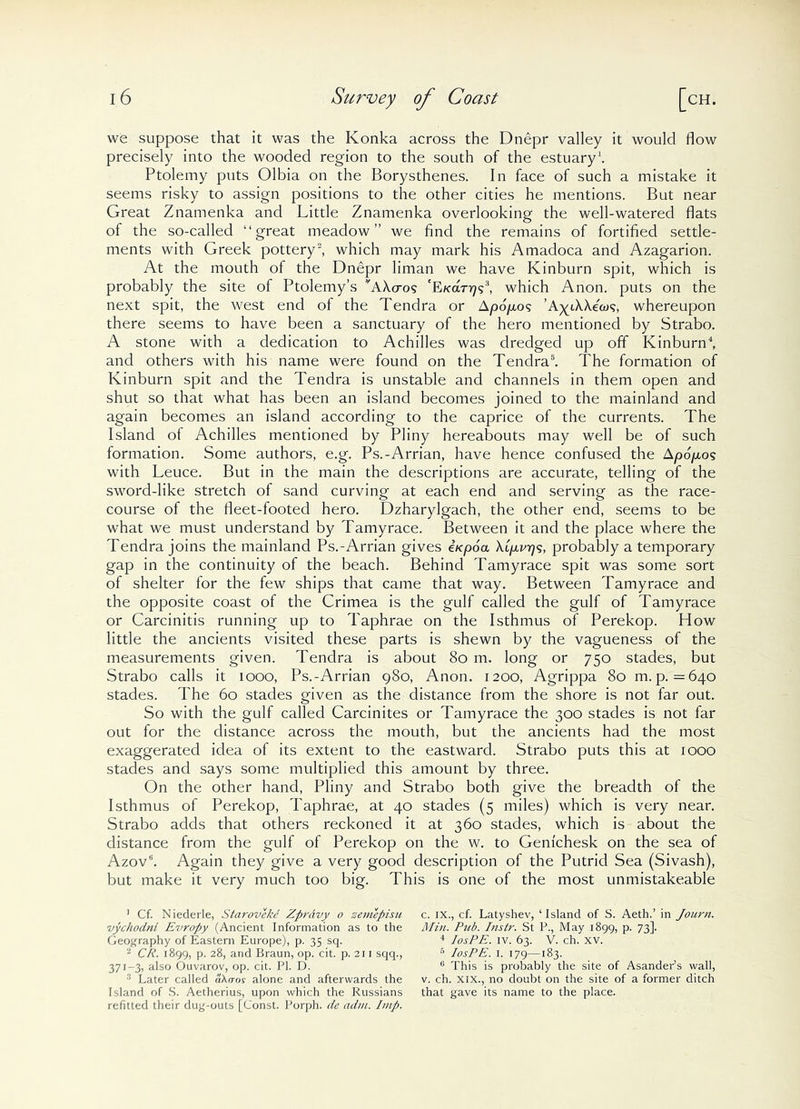 we suppose that it was the Konka across the Dnepr valley it would flow precisely into the wooded region to the south of the estuary1. Ptolemy puts Olbia on the Borysthenes. In face of such a mistake it seems risky to assign positions to the other cities he mentions. But near Great Znamenka and Little Znamenka overlooking the well-watered flats of the so-called “great meadow” we find the remains of fortified settle- ments with Greek pottery2, which may mark his Amadoca and Azagarion. At the mouth of the Dnepr liman we have Kinburn spit, which is probably the site of Ptolemy’s vA\aos 'E/car^?3, which Anon, puts on the next spit, the west end of the Tendra or Apo'/xos whereupon there seems to have been a sanctuary of the hero mentioned by Strabo. A stone with a dedication to Achilles was dredged up off Kinburn4, and others with his name were found on the Tendra5. The formation of Kinburn spit and the Tendra is unstable and channels in them open and shut so that what has been an island becomes joined to the mainland and again becomes an island according to the caprice of the currents. The Island of Achilles mentioned by Pliny hereabouts may well be of such formation. Some authors, e.g. Ps.-Arrian, have hence confused the Apo/xos with Leuce. But in the main the descriptions are accurate, telling of the sword-like stretch of sand curving at each end and serving as the race- course of the fleet-footed hero. Dzharylgach, the other end, seems to be what we must understand by Tamyrace. Between it and the place where the Tendra joins the mainland Ps.-Arrian gives e/cpo'a \9xzn7s, probably a temporary gap in the continuity of the beach. Behind Tamyrace spit was some sort of shelter for the few ships that came that way. Between Tamyrace and the opposite coast of the Crimea is the gulf called the gulf of Tamyrace or Carcinitis running up to Taphrae on the Isthmus of Perekop. How little the ancients visited these parts is shewn by the vagueness of the measurements given. Tendra is about So m. long or 750 stades, but Strabo calls it 1000, Ps.-Arrian 980, Anon. 1200, Agrippa 80 m. p. =640 stades. The 60 stades given as the distance from the shore is not far out. So with the gulf called Carcinites or Tamyrace the 300 stades is not far out for the distance across the mouth, but the ancients had the most exaggerated idea of its extent to the eastward. Strabo puts this at 1000 stades and says some multiplied this amount by three. On the other hand, Pliny and Strabo both give the breadth of the Isthmus of Perekop, Taphrae, at 40 stades (5 miles) which is very near. Strabo adds that others reckoned it at 360 stades, which is about the distance from the gulf of Perekop on the w. to Genichesk on the sea of Azov5. Again they give a very good description of the Putrid Sea (Sivash), but make it very much too big. This is one of the most unmistakeable 1 Cf. Niederle, Staroveke Zprdvy o zemepisu c. IX., cf. Latyshev, ‘Island of S. Aeth.’ in Journ. vychodni Evropy (Ancient Information as to the Min. Pub. Instr. St P., May 1899, p. 73]. Geography of Eastern Europe), p. 35 sq. 4 IosPE. IV. 63. V. ch. XV. 2 CP. 1899, p. 28, and Braun, op. cit. p. 211 sqq., 6 IosPE. 1. 179—183. 371-3, also Ouvarov, op. cit. PI. D. 6 This is probably the site of AsandePs wall, Later called d\aos alone and afterwards the v. ch. XIX., no doubt on the site of a former ditch Island of S. Aetherius, upon which the Russians that gave its name to the place, refitted their dug-outs [Const. Porph. de adm. Imp.