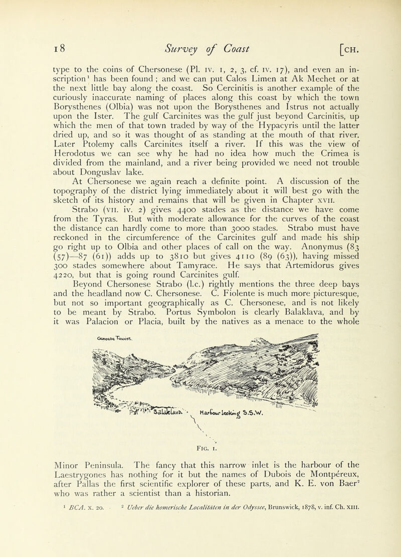 type to the coins of Chersonese (PI. iv. i, 2, 3, cf. iv. 17), and even an in- scription1 has been found ; and we can put Calos Limen at Ak Mechet or at the next little bay along the coast. So Cercinitis is another example of the curiously inaccurate naming of places along this coast by which the town Borysthenes (Olbia) was not upon the Borysthenes and Istrus not actually upon the Ister. The gulf Carcinites was the gulf just beyond Carcinitis, up which the men of that town traded by way of the Hypacyris until the latter dried up, and so it was thought of as standing at the mouth of that river. Later Ptolemy calls Carcinites itself a river. If this was the view of Herodotus we can see why he had no idea how much the Crimea is divided from the mainland, and a river being provided we need not trouble about Donguslav lake. At Chersonese we again reach a definite point. A discussion of the topography of the district lying immediately about it will best go with the sketch of its history and remains that will be given in Chapter xvn. Strabo (vn. iv. 2) gives 4400 stades as the distance we have come from the Tyras. But with moderate allowance for the curves of the coast the distance can hardly come to more than 3000 stades. Strabo must have reckoned in the circumference of the Carcinites gulf and made his ship go right up to Olbia and other places of call on the way. Anonymus (83 (57)—87 (61)) adds up to 3810 but gives 4110 (89 (63)), having missed 300 stades somewhere about Tamyrace. He says that Artemidorus gives 4220, but that is going round Carcinites gulf. Beyond Chersonese Strabo (he.) rightly mentions the three deep bays and the headland now C. Chersonese. C. Fiolente is much more picturesque, but not so important geographically as C. Chersonese, and is not likely to be meant by Strabo. Portus Symbolon is clearly Balaklava, and by it was Palacion or Placia, built by the natives as a menace to the whole Minor Peninsula. The fancy that this narrow inlet is the harbour of the Laestrygones has nothing for it but the names of Dubois de Montpereux, after Pallas the first scientific explorer of these parts, and K. E. von Baer2 who was rather a scientist than a historian. 1 DC A. x. 20. 2 Ueber die hoi7ierische Localitdten in dcr Odyssee, Brunswick, 1878, v. inf. Ch. xm.