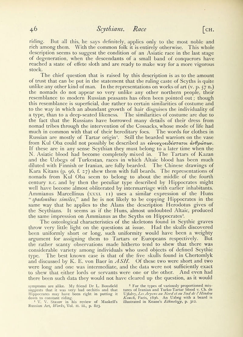 riding. But all this, he says definitely, applies only to the most noble and rich among them. With the common folk it is entirely otherwise. This whole description seems to suggest the condition of an Asiatic race in the last stage of degeneration, when the descendants of a small band of conquerors have reached a state stock. The chief question that is raised by this description is as to the amount of trust that can be put in the statement that the ruling caste of Scyths is quite unlike any other kind of man. In the representations on works of art (v. p. 57 n.) the nomads do not appear so very unlike any other northern people, their resemblance to modern Russian peasants has often been pointed out; though this resemblance is superficial, due rather to certain similarities of costume and to the way in which an abundant growth of hair disguises the individuality of a type, than to a deep-seated likeness. The similarities of costume are due to the fact that the Russians have borrowed many details of their dress from nomad tribes through the intervention of the Cossacks, whose mode of life had much in common with that of their hereditary foes. The words for clothes in Russian are mostly of Tartar origin1. Still the bearded warriors on the vase from Kul Oba could not possibly be described as evvovyoeihiaTaToi avdpooirojv. If these are in any sense Scythian they must belong to a later time when the N. Asiatic blood had become completely mixed in. The Tartars of Kazan and the Uzbegs of Turkestan, races in which Altaic blood has been much diluted with Finnish or Iranian, are fully bearded. The Chinese drawings of Kara Ivitans (p. 96, f. 27) shew them with full beards. The representations of nomads from Kul Oba seem to belong to about the middle of the fourth century b.c. and by then the peculiar type described by Hippocrates might well have become almost obliterated by intermarriage with earlier inhabitants. Ammianus Marcellinus (xxxi. 11) uses a similar expression of the Huns “spadonibus similes,” and he is not likely to be copying Hippocrates in the same way that he applies to the Alans the description Herodotus gives of the Scythians. It seems as if the Huns, almost undoubted Altaic, produced the same impression on Ammianus as the Scyths on Hippocrates2. The osteological characteristics of the skeletons found in Scythic graves throw very little light on the questions at issue. Had the skulls discovered been uniformly short or long, such uniformity would have been a weighty argument for assigning them to Tartars or Europeans respectively. But the rather scanty observations made hitherto tend to shew that there was considerable variety among individuals who used objects of defined Scythic type. The best known case is that of the five skulls found in Chertomlyk and discussed by K. E. von Baer in ASH. Of these two were short and two were long and one was intermediate, and the data were not sufficiently exact to shew that either lords or servants were one or the other. And even had there been such data they would not have cleared up the question, as it would symptoms are alike. My friend Dr L. Bousfield 2 For the types of variously proportioned mix- suggests that it was very bad orchitis and that tures of Iranian and Turko-Tartar blood v. Ch. de Hippocrates may have been right in putting it Ujfalvy, Les Aryens an Not'det an Slid de PHindou down to constant riding. Kouch, Paris, 1896. An Uzbeg with a beard is 1 V. V. Stasov in his review of Maskell’s illustrated in Keane’s Ethnology, p. 312. Russian Art, Works, Vol. 11. iii., p. 823. of effete sloth and are ready to make way for a more vigorous