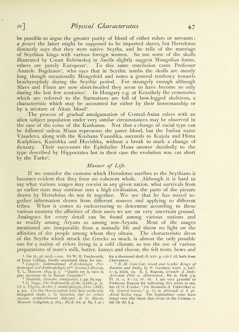 be possible to argue the greater purity of blood of either rulers or servants ; a priori the latter might be supposed to be imported slaves, but Herodotus distinctly says that they were native Scyths, and he tells of the marriage of Scythian kings with various foreign women. So too some of the skulls illustrated by Count Bobrinskoj in Smela slightly suggest Mongolian forms, others are purely European1. To this same conclusion came Professor Anatole Bogdanov2, who says that in Scythic tombs the skulls are mostly long though occasionally Mongoloid and notes a general tendency towards brachycephaly during the Scythic period. For strangely enough although Slavs and Finns are now short-headed they seem to have become so only during the last few centuries3. In Hungary e.g. at Keszthely the cemeteries which are referred to the Sarmatians are full of bow-legged skeletons, a characteristic which may be accounted for either by their horsemanship or by a mixture of Altaic blood4. The process of gradual amalgamation of Central-Asian rulers with an alien subject population under very similar circumstances may be observed in the case of the coins of the Kushanas. Not that a change of racial type can be followed unless Miaus represents the purer blood, but the Indian name Vasudeva, along with the Kushana Vasushka, succeeds to Kujula and Hima Kadphises, Kanishka and Huvishka, without a break to mark a change of dynasty. Their successors the Ephthalite Huns answer decidedly to the type described by Hippocrates but in their case the evolution was cut short by the Turks5. Manner of Life. If we consider the customs which Herodotus ascribes to the Scythians it becomes evident that they form no coherent whole. Although it is hard to say what various usages may coexist in any given nation, what survivals from an earlier state may continue into a high civilisation, the parts of the picture drawn by Herodotus do not fit together. We see that he has mixed to- gether information drawn from different sources and applying to different tribes. When it comes to endeavouring to determine according to these various customs the affinities of their users we are on very uncertain ground. Analogues for every detail can be found among various nations and as readily among Aryans as among non-Aryans. Most of the usages mentioned are inseparable from a nomadic life and throw no light on the affinities of the people among whom they obtain. The characteristic dress of the Scyths which struck the Greeks so much, is almost the only possible one for a nation of riders living in a cold climate, so too the use of various preparations of mare’s milk, butter, kuinys and cheese, the felt tents, bows and 1 Sm. II., pi. xxvii.—xxx. Dr W. H. Duckworth, of Jesus College, kindly examined these for me. 2 Congres International (T Arckeologie Pre- historiqne et cl Anthropologie, Session a Moscou, T. I., Moscow, 1892, p. 5. “Quelle est la race la plus ancienne de la Russie Centrale?” 3 Niederle, Slavonic Antiquities, 1. pp. 89 sqq. 4 G. Nagy, The Natio?iality of the Scyths, p. 31. Cf. L. Fligier, Archiv f. Anthropologie, xvn. (1888), p. 302. For the Macrocephali with their artificially elongated skulls v. D. Anuchin, Sur les cranes a7iciens artificiellemetit deformes de la Russie, for a shortened skull lb. xxv. p. 126 f. 18, both from Chersonese. 5 B. M. Coin Cat., Greek and Scythic Kings of Bactria and India, by P. Gardner, xxiv. 7, xxv. 1—9, XXIX. 10. E. J. Rapson, Grundr. d. Indo- Arischen Phil. u. Altertumsk., Bd 11. Heft 3 B, PI. ir. 1, 8—12, iv. 18. I am very grateful to Professor Rapson for indicating this series to me, but cf. O. Franke, “Zur Kenntnis d. Tiirkvolker u. Sk. Zentral-Asiens,” p. 79 in Abhandl. d. k. pr. Akad. Berlin 1904. The Ephthalites’ coins have tamgi very like those that occur in the Crimea, v.