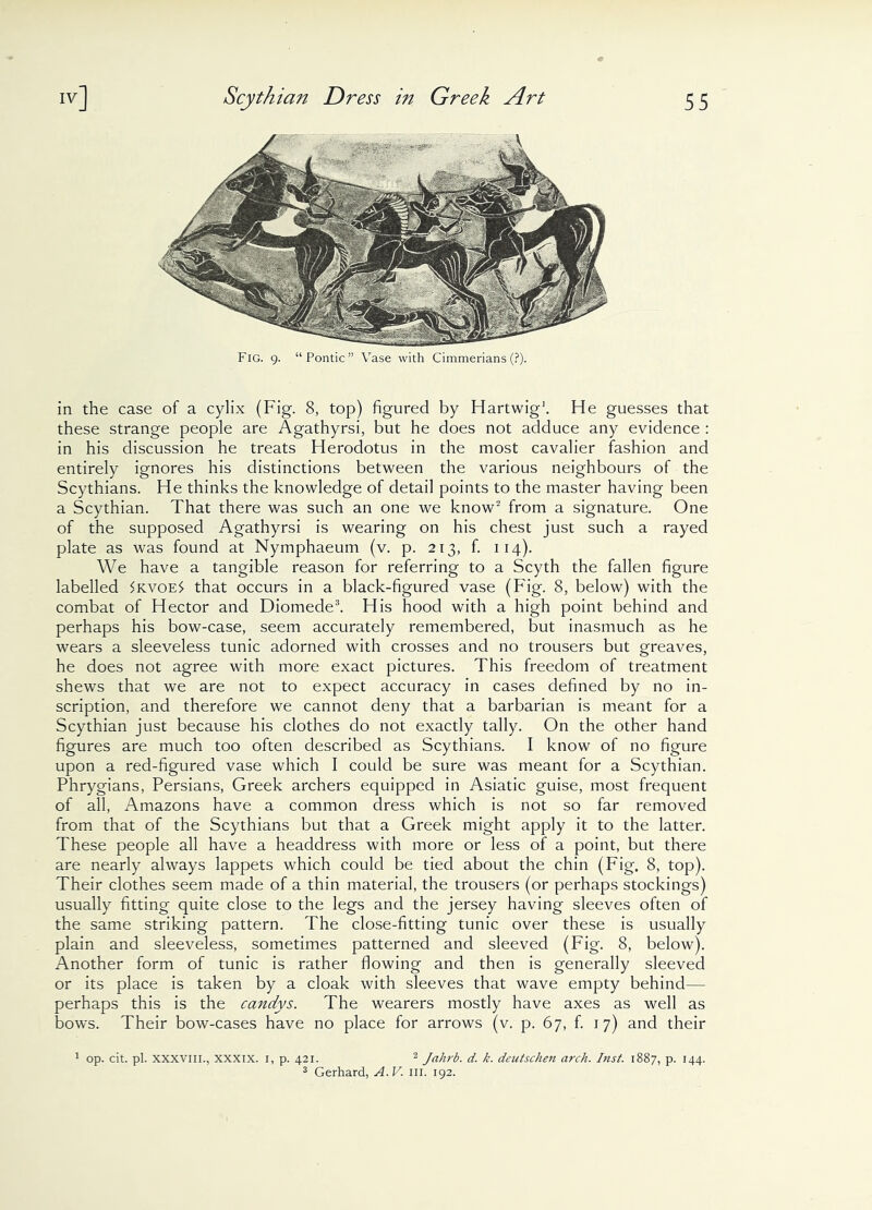 Fig. 9. “Pontic” Vase with Cimmerians (?). in the case of a cylix (Fig. 8, top) figured by Hartwig1. He guesses that these strange people are Agathyrsi, but he does not adduce any evidence : in his discussion he treats Herodotus in the most cavalier fashion and entirely ignores his distinctions between the various neighbours of the Scythians. He thinks the knowledge of detail points to the master having been a Scythian. That there was such an one we know2 from a signature. One of the supposed Agathyrsi is wearing on his chest just such a rayed plate as was found at Nymphaeum (v. p. 213, f. 114). We have a tangible reason for referring to a Scyth the fallen figure labelled $kvoe$ that occurs in a black-figured vase (Fig. 8, below) with the combat of Hector and Diomede3. His hood with a high point behind and perhaps his bow-case, seem accurately remembered, but inasmuch as he wears a sleeveless tunic adorned with crosses and no trousers but greaves, he does not agree with more exact pictures. This freedom of treatment shews that we are not to expect accuracy in cases defined by no in- scription, and therefore we cannot deny that a barbarian is meant for a Scythian just because his clothes do not exactly tally. On the other hand figures are much too often described as Scythians. I know of no figure upon a red-figured vase which I could be sure was meant for a Scythian. Phrygians, Persians, Greek archers equipped in Asiatic guise, most frequent of all, Amazons have a common dress which is not so far removed from that of the Scythians but that a Greek might apply it to the latter. These people all have a headdress with more or less of a point, but there are nearly always lappets which could be tied about the chin (Fig. 8, top). Their clothes seem made of a thin material, the trousers (or perhaps stockings) usually fitting quite close to the legs and the jersey having sleeves often of the same striking pattern. The close-fitting tunic over these is usually plain and sleeveless, sometimes patterned and sleeved (Fig. 8, below). Another form of tunic is rather flowing and then is generally sleeved or its place is taken by a cloak with sleeves that wave empty behind— perhaps this is the candys. The wearers mostly have axes as well as bows. Their bow-cases have no place for arrows (v. p. 67, f. 17) and their 1 op. cit. pi. xxxviii., xxxix. 1, p. 421. 2 Jalirb. d. k. deutscheii arch. Inst. 1887, p. 144. 3 Gerhard, A.V. in. 192.