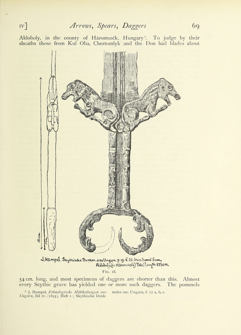 Alcloboly, in the county of Haromszek, Hungary1. To judge by their sheaths those from Kul Oba, Chertomlyk and the Don had blades about sLHjU'vip'd. Sk.^Vusck<£t>eniw.Au>Un<Jam.p.<9-£21-lronS^!^ AUUWy^Ct KaromSzek) Totail.ewgki l(3\ctn. Fig. 18. 54 cm. long, and most specimens of daggers are shorter than this. Almost every Scythic grave has yielded one or more such daggers. The pommels 1 J. Hampel, Ethnologische Mittlieilungen aus maler aus Ungam, f. 22 a, b, c. Ungarn, Bd iv. (1895), Heft 1 ; Skythische Denk-