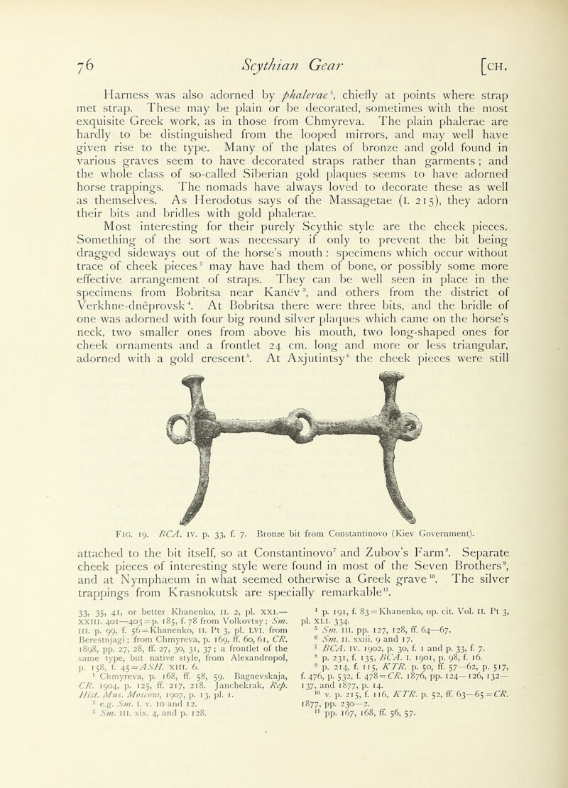 Harness was also adorned by phalerae f chiefly at points where strap met strap. These may be plain or be decorated, sometimes with the most exquisite Greek work, as in those from Chmyreva. The plain phalerae are hardly to be distinguished from the looped mirrors, and may well have given rise to the type. Many of the plates of bronze and gold found in various graves seem to have decorated straps rather than garments ; and the whole class of so-called Siberian gold plaques seems to have adorned horse trappings. The nomads have always loved to decorate these as well as themselves. As Herodotus says of the Massagetae (i. 215), they adorn their bits and bridles with gold phalerae. Most interesting for their purely Scythic style are the cheek pieces. Something of the sort was necessary if only to prevent the bit being dragged sideways out of the horse’s mouth : specimens which occur without trace of cheek pieces2 may have had them of bone, or possibly some more effective arrangement of straps. They can be well seen in place in the specimens from Bobritsa near Kanev3, and others from the district of Verkhne-dneprovsk4. At Bobritsa there were three bits, and the bridle of one was adorned with four big round silver plaques which came on the horse’s neck, two smaller ones from above his mouth, two long-shaped ones for cheek ornaments and a frontlet 24 cm. long and more or less triangular, adorned with a gold crescent5. At Axjutintsy6 the cheek pieces were still Fig. 19. BCA. IV. p. 33, f. 7. Bronze bit from Constantinovo (Kiev Government). attached to the bit itself, so at Constantinovo1 and Zubov’s Farm8. Separate cheek pieces of interesting style were found in most of the Seven Brothers9, and at Nymphaeum in what seemed otherwise a Greek grave10. The silver trappings from Krasnokutsk are specially remarkable11. 33) 35) 4B or better Khanenko, 11. 2, pi. xxi.— XXIII. 401—403 = p. 185, f. 78 from Volkovtsy; Sm. ill. p. 99, f. 56 = Khanenko, II. Pt 3, pi. LVI. from Berestnjagi; from Chmyreva, p. 169, ff. 60, 61, CR. 1898, pp. 27, 28, ff. 27, 30, 31, 37; a frontlet of the same type, hut native style, from Alexandropol, p. 158, f. 45=AhS77. xiii. 6. 1 Chmyreva, p. 168, ff. 58, 59. Bagaevskaja, CR. 1904, p. 125, ff. 217, 218. Janchekrak, Rep. Hist. Mus. Moscow, 1907, p. 13, pi. 1. 2 e.g. Sm. 1. v. 10 and 12. 3 Sm. 111. xix. 4, and p. 128. 4 p. 191, f. 83 = Khanenko, op. cit. Vol. II. Pt 3, pi. XLI. 334. 5 Sm. in. pp. 127, 128, ff. 64—67. 0 Sm. II. xxiii. 9 and 17. 7 BCA. iv. 1902, p. 30, f. 1 and p. 33, f. 7. 8 p. 231, f. 135, BCA. 1. 1901, p. 98, f. 16. 9 p. 214, f. 115, KTR. p. 50, ff. 57—62, p. 517, f. 476, p. 532, f. 478 — CR. 1876, pp. 124—126, 132— 137, and 1877, p. 14. 10 v. p. 215, f. 116, KTR. p. 52, ff. 63—6$ = CR. 1877, PP- 230—2. 11 pp. 167, 168, ff. 56, 57.