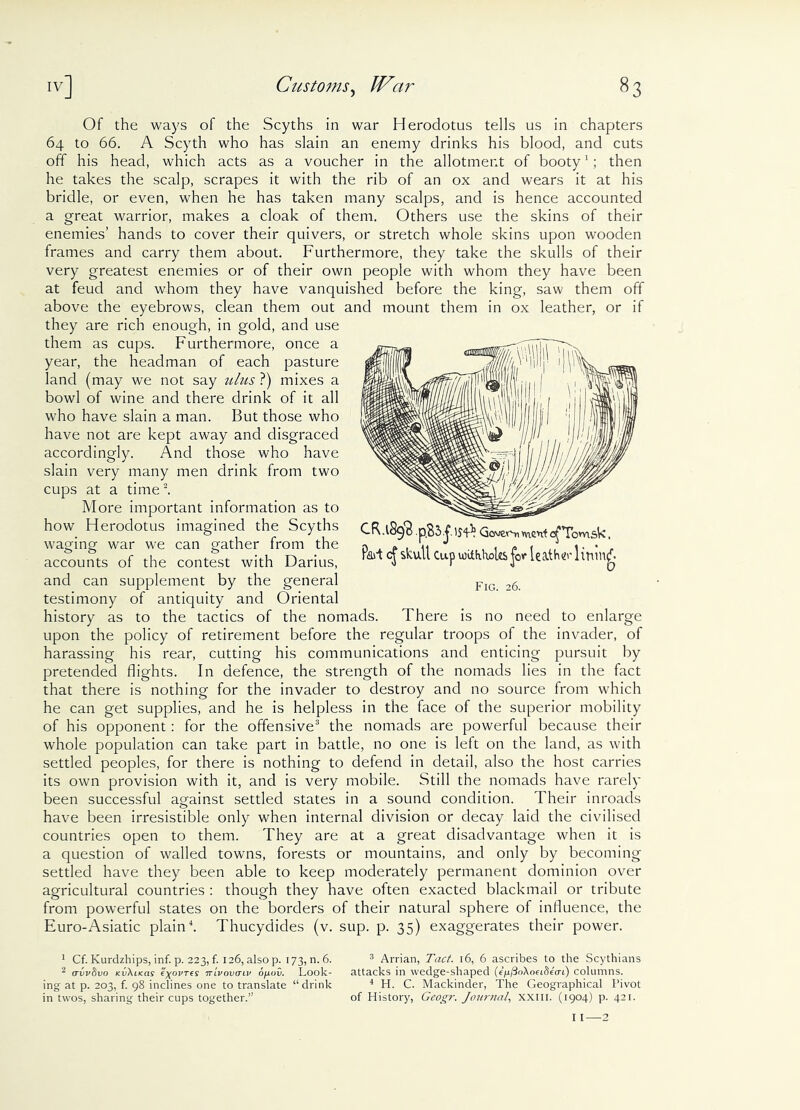 Of the ways of the Scyths in war Herodotus tells us in chapters 64 to 66. A Scyth who has slain an enemy drinks his blood, and cuts off his head, which acts as a voucher in the allotment of booty1; then he takes the scalp, scrapes it with the rib of an ox and wears it at his bridle, or even, when he has taken many scalps, and is hence accounted a great warrior, makes a cloak of them. Others use the skins of their enemies’ hands to cover their quivers, or stretch whole skins upon wooden frames and carry them about. Furthermore, they take the skulls of their very greatest enemies or of their own people with whom they have been at feud and whom they have vanquished before the king, saw them off above the eyebrows, clean them out and mount them in ox leather, or if they are rich enough, in gold, and use them as cups. Furthermore, once a year, the headman of each pasture land (may we not say ulus ?) mixes a bowl of wine and there drink of it all who have slain a man. But those who have not are kept away and disgraced accordingly. And those who have slain very many men drink from two cups at a time2. More important information as to how Herodotus imagined the Scyths waging war we can gather from the accounts of the contest with Darius, and can supplement by the general testimony of antiquity and Oriental history as to the tactics of the nomads. There is no need to enlarge upon the policy of retirement before the regular troops of the invader, of harassing his rear, cutting his communications and enticing pursuit by pretended flights. In defence, the strength of the nomads lies in the fact that there is nothing for the invader to destroy and no source from which he can get supplies, and he is helpless in the face of the superior mobility of his opponent: for the offensive3 the nomads are powerful because their whole population can take part in battle, no one is left on the land, as with settled peoples, for there is nothing to defend in detail, also the host carries its own provision with it, and is very mobile. Still the nomads have rarely been successful against settled states in a sound condition. Their inroads have been irresistible only when internal division or decay laid the civilised countries open to them. They are at a great disadvantage when it is a question of walled towns, forests or mountains, and only by becoming settled have they been able to keep moderately permanent dominion over agricultural countries : though they have often exacted blackmail or tribute from powerful states on the borders of their natural sphere of influence, the Euro-Asiatic plain4. Thucydides (v. sup. p. 35) exaggerates their power. CR.lSqtj Govern vnent c^Tomsk, Rad cj skull Cup witfilioUs jor leaf ho-lining Fig. 26. 1 Cf. Kurdzhips, inf. p. 223, f. 126, also p. 173, n. 6. 2 (TVvSvO Kv\l<as €)(OVTeS 7tivovctlv OflUV. Look- ing at p. 203, f. 98 inclines one to translate “drink in twos, sharing their cups together.” 3 Arrian, Tact. 16, 6 ascribes to the Scythians attacks in wedge-shaped (<4</3oAoei8ea-i) columns. 4 H. C. Mackinder, The Geographical Pivot of History, Geogr. Journal, xxm. (1904) p. 421.