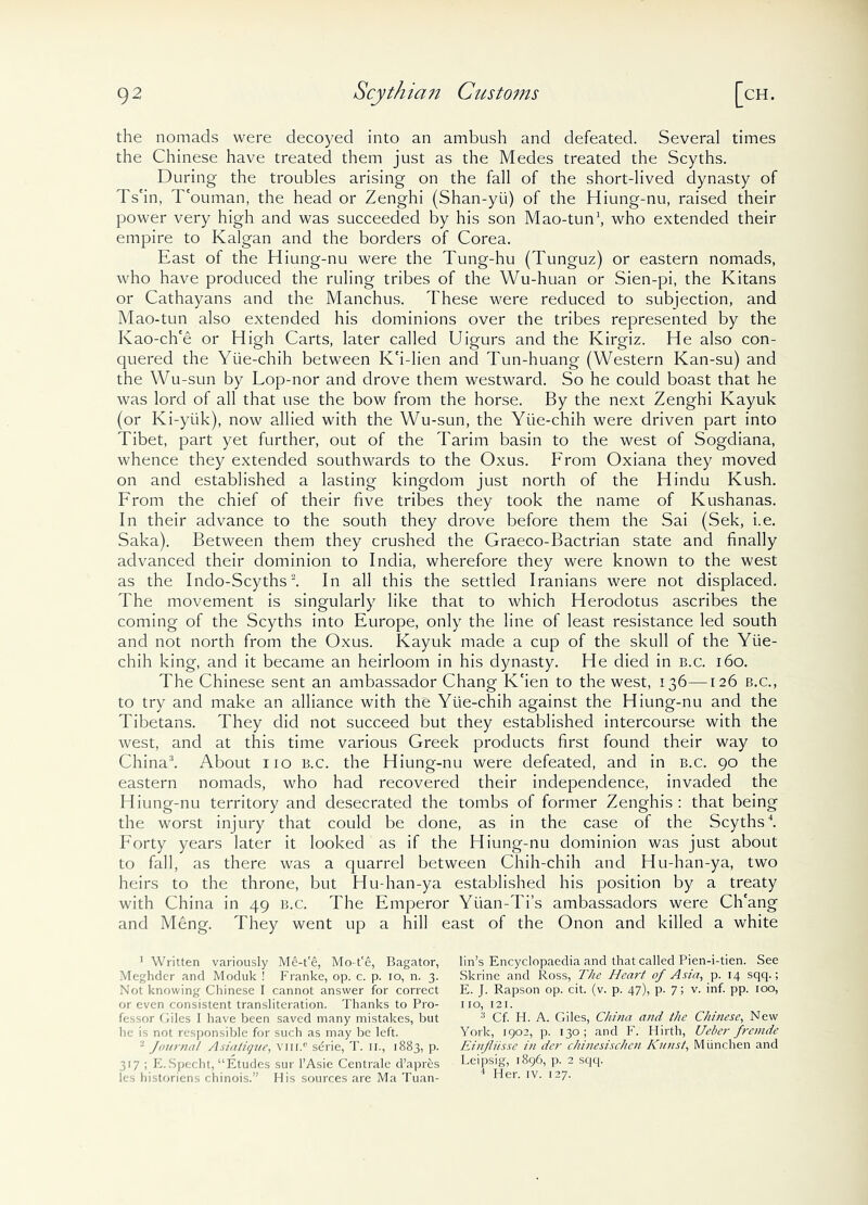 the nomads were decoyed into an ambush and defeated. Several times the Chinese have treated them just as the Medes treated the Scyths. During the troubles arising on the fall of the short-lived dynasty of Ts'in, T'ouman, the head or Zenghi (Shan-yii) of the Hiung-nu, raised their power very high and was succeeded by his son Mao-tun1, who extended their empire to Kalgan and the borders of Corea. East of the Hiung-nu were the Tung-hu (Tunguz) or eastern nomads, who have produced the ruling tribes of the Wu-huan or Sien-pi, the Kitans or Cathayans and the Manchus. These were reduced to subjection, and Mao-tun also extended his dominions over the tribes represented by the Kao-ch'e or High Carts, later called Uigurs and the Kirgiz. He also con- quered the Yiie-chih between K'i-lien and Tun-huang (Western Kan-su) and the Wu-sun by Lop-nor and drove them westward. So he could boast that he was lord of all that use the bow from the horse. By the next Zenghi Ivayuk (or Ki-yiik), now allied with the Wu-sun, the Yiie-chih were driven part into Tibet, part yet further, out of the Tarim basin to the west of Sogdiana, whence they extended southwards to the Oxus. From Oxiana they moved on and established a lasting kingdom just north of the Hindu Kush. From the chief of their five tribes they took the name of Kushanas. In their advance to the south they drove before them the Sai (Sek, i.e. Saka). Between them they crushed the Graeco-Bactrian state and finally advanced their dominion to India, wherefore they were known to the west as the Indo-Scyths2. In all this the settled Iranians were not displaced. The movement is singularly like that to which Herodotus ascribes the coming of the Scyths into Europe, only the line of least resistance led south and not north from the Oxus. Kayuk made a cup of the skull of the Yiie- chih king, and it became an heirloom in his dynasty. He died in b.c. 160. The Chinese sent an ambassador Chang K'ien to the west, 136—126 b.c., to try and make an alliance with the Yiie-chih against the Hiung-nu and the Tibetans. They did not succeed but they established intercourse with the west, and at this time various Greek products first found their way to China3. About 110 b.c. the Hiung-nu were defeated, and in b.c. 90 the eastern nomads, who had recovered their independence, invaded the Hiung-nu territory and desecrated the tombs of former Zenghis : that being the worst injury that could be done, as in the case of the Scyths4. Forty years later it looked as if the Hiung-nu dominion was just about to fall, as there was a quarrel between Chih-chih and Hu-han-ya, two heirs to the throne, but Hu-han-ya established his position by a treaty with China in 49 b.c. The Emperor Yuan-Ti’s ambassadors were Ch'ang and Meng. They went up a hill east of the Onon and killed a white 1 Written variously Me-t'6, Mo-t'e, Bagator, Meghder and Moduk ! Franke, op. c. p. io, n. 3. Not knowing Chinese I cannot answer for correct or even consistent transliteration. Thanks to Pro- fessor Ciles I have been saved many mistakes, but he is not responsible for such as may be left. 2 Journal A sialique, vixi.° sdrie, T. 11., 1883, p. 317 ; K.Specht, “Etudes sur l’Asie Centrale d’apr&s les historiens chinois.” His sources are Ma Tuan- lin’s Encyclopaedia and that called Pien-i-tien. See Skrine and Ross, The Heart of Asia, p. 14 sqq.; E. ]. Rapson op. cit. (v. p. 47), p. 7; v. inf. pp. 100, no, 121. 3 Cf. H. A. Giles, Chiria and the Chinese, New York, 1902, p. 130; and F. Hirth, Ueber fremde Einjliissc in der chinesischen Kunst, Miinchen and Leipsig, 1896, p. 2 sqq. 4 Her. iv. 127.