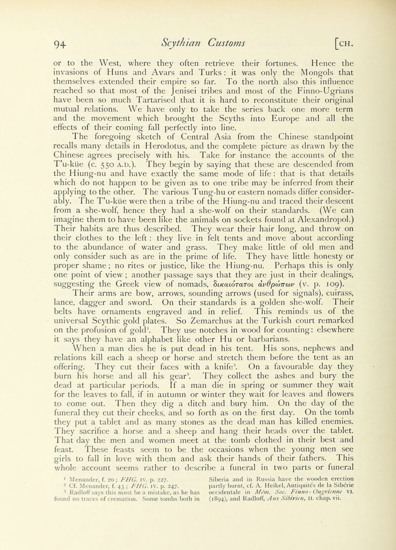 or to the West, where they often retrieve their fortunes. Hence the invasions of Huns and Avars and Turks : it was only the Mongols that themselves extended their empire so far. To the north also this influence reached so that most of the Jenisei tribes and most of the Finno-Ugrians have been so much Tartarised that it is hard to reconstitute their original mutual relations. We have only to take the series back one more term and the movement which brought the Scyths into Europe and all the effects of their coming fall perfectly into line. The foregoing sketch of Central Asia from the Chinese standpoint recalls many details in Herodotus, and the complete picture as drawn by the Chinese agrees precisely with his. Take for instance the accounts of the T'u-kue (c. 550 a.d.). They begin by saying that these are descended from the Hiung-nu and have exactly the same mode of life : that is that details which do not happen to be given as to one tribe may be inferred from their applying to the other. The various Tung-hu or eastern nomads differ consider- ably. The T'u-kue were then a tribe of the Hiung-nu and traced their descent from a she-wolf, hence they had a she-wolf on their standards. (We can imagine them to have been like the animals on sockets found at Alexanclropol.) Their habits are thus described. They wear their hair long, and throw on their clothes to the left : they live in felt tents and move about according to the abundance of water and grass. They make little of old men and only consider such as are in the prime of life. They have little honesty or proper shame; no rites or justice, like the Hiung-nu. Perhaps this is only one point of view ; another passage says that they are just in their dealings, suggesting the Greek view of nomads, SucaioraTot avdpo'muv (v. p. 109). Their arms are bow, arrows, sounding arrows (used for signals), cuirass, lance, dagger and sword. On their standards is a golden she-wolf. Their belts have ornaments engraved and in relief. This reminds us of the universal Scythic gold plates. So Zemarchus at the Turkish court remarked on the profusion of gold1. They use notches in wood for counting: elsewhere it says they have an alphabet like other Hu or barbarians. When a man dies he is put dead in his tent. His sons, nephews and relations kill each a sheep or horse and stretch them before the tent as an offering. They cut their faces with a knife3. On a favourable day they burn his horse and all his gear3. They collect the ashes and bury the dead at particular periods. If a man die in spring or summer they wait for the leaves to fall, if in autumn or winter they wait for leaves and flowers to come out. Then they dig a ditch and bury him. On the day of the funeral they cut their cheeks, and so forth as on the first day. On the tomb they put a tablet and as many stones as the dead man has killed enemies. They sacrifice a horse and a sheep and hang their heads over the tablet. That day the men and women meet at the tomb clothed in their best and feast. These feasts seem to be the occasions when the young men see girls to fall in love with them and ask their hands of their fathers. This whole account seems rather to describe a funeral in two parts or funeral 1 Menander, f. 20; FHG. iv. p. 227. Siberia and in Russia have the wooden erection ‘l Cf. Menander, f. 43 ; FUG. iv. p. 247. partly burnt, cf. A. Heikel, Antiquitds de la Sib^rie : Radloff says this must be a mistake, as he has occidentale in Mem. Soc. Finno - Ougnenne VI. found no traces of cremation. Some tombs both in (1894), and Radloff, Aus Sibirien, II. chap. vii.