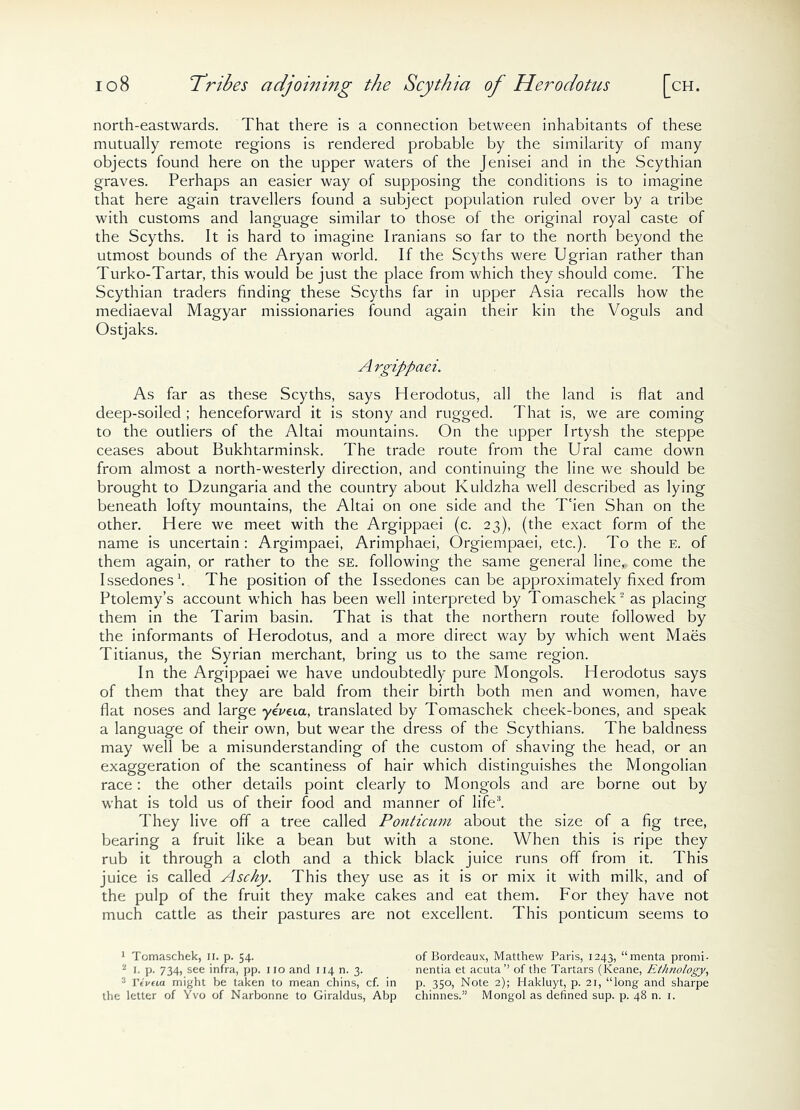 north-eastwards. That there is a connection between inhabitants of these mutually remote regions is rendered probable by the similarity of many objects found here on the upper waters of the Jenisei and in the Scythian graves. Perhaps an easier way of supposing the conditions is to imagine that here again travellers found a subject population ruled over by a tribe with customs and language similar to those of the original royal caste of the Scyths. It is hard to imagine Iranians so far to the north beyond the utmost bounds of the Aryan world. If the Scyths were Ugrian rather than Turko-Tartar, this would be just the place from which they should come. The Scythian traders finding these Scyths far in upper Asia recalls how the mediaeval Magyar missionaries found again their kin the Voguls and Ostjaks. A rgippaei. As far as these Scyths, says Herodotus, all the land is flat and deep-soiled ; henceforward it is stony and rugged. That is, we are coming to the outliers of the Altai mountains. On the upper Irtysh the steppe ceases about Bukhtarminsk. The trade route from the Ural came down from almost a north-westerly direction, and continuing the line we should be brought to Dzungaria and the country about Kuldzha well described as lying beneath lofty mountains, the Altai on one side and the T'ien Shan on the other. Here we meet with the Argippaei (c. 23), (the exact form of the name is uncertain: Argimpaei, Arimphaei, Orgiempaei, etc.). To the e. of them again, or rather to the se. following the same general line,, come the Issedones1. The position of the Issedones can be approximately fixed from Ptolemy’s account which has been well interpreted by Tomaschek2 as placing them in the Tarim basin. That is that the northern route followed by the informants of Herodotus, and a more direct way by which went Maes Titianus, the Syrian merchant, bring us to the same region. In the Argippaei we have undoubtedly pure Mongols. Herodotus says of them that they are bald from their birth both men and women, have flat noses and large yeWia, translated by Tomaschek cheek-bones, and speak a language of their own, but wear the dress of the Scythians. The baldness may well be a misunderstanding of the custom of shaving the head, or an exaggeration of the scantiness of hair which distinguishes the Mongolian race: the other details point clearly to Mongols and are borne out by what is told us of their food and manner of life3. They live off a tree called Ponticiim about the size of a fig tree, bearing a fruit like a bean but with a stone. When this is ripe they rub it through a cloth and a thick black juice runs off from it. This juice is called Aschy. This they use as it is or mix it with milk, and of the pulp of the fruit they make cakes and eat them. For they have not much cattle as their pastures are not excellent. This ponticum seems to 1 Tomaschek, II. p. 54. 2 1. p. 734, see infra, pp. no and 114 n. 3. 3 Ttveia might be taken to mean chins, cf. in the letter of Yvo of Narbonne to Giraldus, Abp of Bordeaux, Matthew Paris, 1243, “menta promi- nentia et acuta’’ of the Tartars (Keane, Ethnology, p. 350, Note 2); Hakluyt, p. 21, “long and sharpe chinnes.” Mongol as defined sup. p. 48 n. 1.