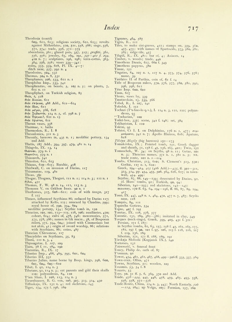 7iy Theodosia (contd) 609, 612, 613; religious society, 621, 623; revolts against Mithridates, 520, 521, 558, 588; siege, 556, 572, 57+; trade, 556, 572—575 abecedaria, 361 ; glazed pots, 357, 515; graffiti, 361, 556, 558; jewelry, 63, 169, 291, 397—401 f. 294, 410 n. 7; sculptures, 296, 298; terra-cottas, 363, 364- 556, 558; vases 339—34i: coins, 555, 559, 628, PI. IX. 4—7: ditch near, 557, 592 n. 4 Theodosius, 504, 532 Theonas, 504 n. 8, 531 Theophanes, 506, 533, 622 n. 1 Theophilus Imp., 533, 542 Theophrastus, on beasts, 5, 105 n. 5; on plants, 7, 615 n. 12 Theophylact, on Turkish religion, 85 Beds, 6, 528 debs Slieaios, 621 deos iirrjKoos, 468 Add., 621—624 debs i'Stos, 612 0eds jatyas, 566, 618 debs 2,ej3a<TTbs, 524 n. 5, cf. 598 n. 7 deos Tr)<j/ias?, 621 n. 15 debs vxj/LUTos, 621 Theran vases, 338 Thermae, v. baths Thermodon, R., I. 8 Thessalonica, 521 n. 3 Thessaly, barrows in, 435 11. r; neolithic pottery, 134 and Add. Thetis, 287 Add., 394, 397, 479, 481 n. 14 Thiagola, IX. 13, 14 Qidvvea, 579 n. r Qiawtris, 579 n. r Thiasarch, 541 Thiasitae, 621, 623 Thiasus, 620—625; Bacchic, 458 Thirlwall, C. on invasion of Darius, 117 Thisamatae, 119, 461 Thoas, 3&1 Thogar, Thogara, Thogari, in n. 1; 114 n. 3; 122 n. 1 doKoi, 452 Thomas, F. W. 98 n. 14, 112, 113 n. 3 Thomsen V. on Orkhon Inscr. 90 n. 2 Thothorses, 527, 608—611; coin of with tamga, 317 f. 227 Thrace, influenced Scythians 86; reduced by Darius 117; attacked by Kelts, 125; annexed by Claudius, 599; royal house of, 590, 594, 604 neolithic pottery, 134; Scythic tomb in, 150 Thracian, 101, 102, 123—125, 128, 206; auxiliaries, 470; cohort, 614; cults of, 478, 546; mercenaries, 571, 575, 578, 586; names in Gk inscrr., 38, of Bosporan rulers, 571, 594, 604; joined with Cimmerians but not akin, 41 ; origin of sword worship, 86; relations with Scythians, 86; coins, 487 Thracian Chersonese, 117 Thucydides on Scythians, 35, 83 Thuni, 122 n. 3, 4 Thyssagetae, I. 107, 109 Tiara, 58 f. 11, 284, 290 Tiarantus, R., IX. 27 Tiberius Imp., 468, 469, 595, 6or, 604 Tiberius III, 532 Tiberius Julius, name borne by Bosp. kings, 598, 600, 601, 604, 605—610 Tibet, I. 92, 114 n. 3 Tibetans, 92, 114 n. 3 ; eat parents and gild their skulls no; polyandrous, 84, no T‘ien Shan, I. 108, 113, 114 n. 3 Tiesenhausen, B. G. von, 206, 307, 323, 324, 430 Tiflisskaja, IX. 232 n. 4; red skeletons,. 143 Tiger, 274, 275 f. 196, 280 Tigranes, 464, 587 Tigris, R., 112 Tiles, to make cist-graves, 422; stamps on, 359, 360, 457, 475; with names of Spartocids, 573, 580, 581, 585; ridge-tile, 457 Tiligul, R., IX. 481; bar of, 4; Axiaces, 14 Timber, v. woods; trade, 440 Timotheus Daseis, 627, 660 f. 349 Timotheus papyrus, 380 Timur, 252 Tirgatao, 84, 107 n. 2, 127 n. 4, 573, 574, 576, 578; name, 39 Tiridates II of Parthia, coin of, 61 f. 14 Title of Bosporan rulers, 570, 576, 577, 580, 58r, 592, 596, 598’ 612 Titus Imp. 600, 602 Tium, 627 Tlesus, vases by, 339 Tmutarokan, 23, 539, 566 •Tobol, R., 1. 107, 241 Tobolsk, I. 252 Tochari (T‘u-huo-lo q.v.), I. 1140. 3, 121, 122; polyan- drous, 93 “Tocharian,” 100 Toilet-box, 335; scene, 342 f. 248; set, 384 Tokharistan, I. no Toktai, 95 Tolstoi, Ct I. I. on Delphinius, 176 n. 1, 477; cru/t- IJ.vafj.oves, 542 n. 7; Apollo Hietros, 616; Apature, 618 Tilstya Moglly (big barrows) 152—173 Tomakovka, IX.; Pointed tomb, 151, Greek dagger and sheath, 71, 158 f. 45, 236, 265, 402; Twin, 152 Tomaschek, W. 34; on Scyths, 98 n. n; Getae, 101 n. 3; Thracian names, 571 n. 1, 581 n. 5; NE. trade route, 102 n. 1—114 Tombs, Christian, 513, 610; S. Clement’s 513, 530; Gothic, 127 n. 2, 610: Greek, 294—414, 4.rj (416 Add.)—433, ft'. 302—311, 323> 324> PP- 454> 455’ 5°6. 564- 626, 627; in town- wall, 454, 499: Scythic, 87, 88, 149—239; desecrated by Darius, 92, cf. Huns’ tombs, 92; Turkish, 90, 94: Siberian, 241—253; red skeletons, 142—145: masonry, 170 ft. 63, 64, 194—196, if. 86, 87, 89, 294, 417 Torni, IX. 447, 448 n. 1, 464, 470, 477 n. 7, 487; Scyths near, 118 Tomyris, 84, in Toparcha Goticus, 534 Topaz, 407 f. 295 Toretae, IX. 128, 576, 577 Toreutic, 232, 289, 382—386; imitated in clay, 349 Torques (neck-rings), Greek, 399, 405, 431 f. 321 : Persian, 271 f. 187: in Scythic tombs, 62, 63, 157, 158 f. 45, 161, 165, 177, 182, 197 f. 90, 202 f. 97, 206, 215 if. 118, 216, 217 f. 119, 236, 289 Siberian, 271, 272 ft. 188, 189, 191 Torskaja Sloboda (Kupjansk IX.), 240 Tortoises, 132 Totenmahl, v. funeral feast Toucy, Philip de, oath of, 87 T'ouman, 92 Tower, 454, 461, 462, 467, 468, 499—506 ff. 335, 337, 569 Town-crier, Olbia, 472 Towns, Scythian, 52; wooden, 105 Toxamis, 53, 54 f. 8 Toxaris, 53 Toys, 50, 51 ff. 5, 6, 369, 370 and Add. Trade, 438—444, 445, 446, 458, 459, 465, 493, 538, 556, 558> 572—576 Trade-Route, China, 114 n. 3, 443; North Easterly, 106 —114i 264; up Volga, 105; Permian, 257, 260