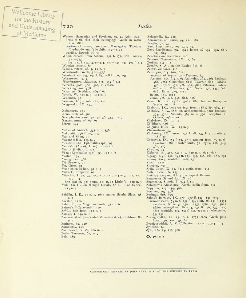 Women, Sarmatian and Scythian, 39, 44 Add., 84: dress of 61, 62; their belongings Greek in make, 180, 182: position of among Issedones, Massagetae, Tibetans, T‘u-huo-lo and Ytie-chih, no—112: warlike, legends of, 39 Wood, carved, from Siberia, 251 f. 172, 268; Greek, 322—335 : mlay, 214 f. 115, 322—324, 329—331, 334> 424 f- 3J4 Wooden vessels, 82 Woods, retreat of, 3, 15 n. 2 Woodwork, Greek, 3/2—333 Woolsack earring, 191 f. 83, 208 f. 106, 395 Wormwood, 3, 7 Worsleyamim, Museum, 510, 554 f. 341 Wreaths, gold, 388—390, v. crown Wrecking, 101, 598 Wrestlers, Scythian, 169 f. 62 Wroth, W. 532 n. 9, 593 n. 1 Wu-huan, 92 Wu-sun, I. 92, 100, 121, 122 Wygnanka, IX. 133 Xebanocus, 235 Xeno, stele of, 306 Xenophantus vase, 40, 49, 56, 343 f. 249 Xerxes, army of, 60, 61 ibo-vov, 544 Yahya of Antioch, 535 n. 1, 536 Yak, 268, 276 f. 199, 277 Yao and Shun, 91 Yavana = Hia, 129 n. 4 Yen-tai-idi-to (Ephthalites q.v.) 93 Yen-ts‘ai (Aorsi), I. 107, 120—122 Yen-tu (India), I. 121 Yi-ta (Ephthalites q.v.), 93, 122 n. 2 Yortan, 134 Young men, 368 Yii Dynasty, 91 Yii, Great, 91 Yuan-chien-lei-han, 91 n. 3 Yuan-Ti, Emperor, 92 Yiie-chih, I. 92, 93, 100, //o, ///, 11411.3, 121, 122, 129 n. 4 : first seat of, 92; name, in n. 2 ; Little Y., no n. 3 Yule, Sir Id., on Mongol burials, 88 n. 1 ; on Serica, 114 n. 3 Zabelin, I. E., 21 n. 5, 165 ; makes Scyths Slavs, 98 n. 2 Zacatae, n n. r Zahn, R., on Megarian bowls, 351 n. 6 Zaitsev’s “Catacomb,” 310 Zakiui, belt from, 172 n. 1 Zalesje, I. 259 n. 2 Zamaraevskoe (misprinted Zamazaevskoe), cauldron, 80 n. 5 Zarinaea, 84, 240 Zarubintsy, 192 Zavitnevich, V. Z., 180 n. 2 Zeilas Tarsensis, 627 n. 7 Zela, 589 Zelenchuk, R., 230 Zemarchus on Turks, 94, 114, 281 Zenghi, 92, 93 Zeno Imp. inscr., 504, 521, 532 Zeno Laodicenus 590, 594; house of, 594—599, 601, 603, 604 Zenobius on Issedones, no Zenonis Chersonesus, IX. 21, 621 Zerelia, 134 n. 1 Zernov, S. A., on the Euxine fish, 6 Zethus Zethonis, 528 Zeus, 516, 615, 616, 621: ancestor of Scyths, 43 = Papaeus, 85: Ammon, 355, 617 n. 6; Atabyrius, 463, 476; Basileus, 462, 476; Genarches, 615; Ti/'icrros, 622; Olbios, 456, 467 (?), 472, 476, 481, 482; Patroios, Philios, 616 n. 4; Poliarches, 476; Soter, 476, 545, 608, 616; Urius, 459, 575: in art, 355, 381 : coins, 476, 547, 548, 602, 616 Zeuss, K., on Scythic gods, 86; Iranian theory of Scyths, 98 n. 8 Zhabotin, IX., bone carvings from, 188 f. 80, 260, 273 Zhebelev, S. A., 287; on Archaeanactids, 570; bronzes, 374, 376; Niobids, 363 n. 1, 370; sculpture at Odessa, 296 n. 10 Zhebriany, IX. 13, 14 Zhidibern, 536 Zhigulov Hills, IX. 113 n. 3 Zhuan-zhuan, 93 Zhukovtsy, IX.; areas, 133 f. 28, 137 f. 31; pottery, 138 f. 32 Zhurovka, IX. 174 f. 70, 775; armour from, 74 n. 6; bunchuki, 78; “cash” knife, 72; cylix, 176, 349, 36L +77 Zhu-zhu, 93 Ziebarth, E., 475, 541 n. 9, 620 n. 5, 622—625 Zigzag, 244 f. 152, 245 ff. 153, 155, 248, 262, 282, 290 Zimnij Bereg, neolithic finds, 132 Zinchi, 11 n. 1 Zipoetes, 591 Zjuk, Cape, IX. 21, 621; coffin from, 332 Zlote Bilcze, IX. 133 Zmefnyj Kurgan, III. 328 = Serpent Barrow Znamenka Gt and Lit. IX. 16 Znamenka, Siberia, I. 244 f. 152 Zolotarev’s Almshouse, Kerch, coffin from, 332 Zopyrion, 123, 459, 460 Zorsines, 597, 598 Zosimus, 608, 609 Zubov’s Barrows, IX. 230—232 ff. 132—137, 239: armour scales, 74 n. 6, 231 f. 134; bit, 76, 231 f. 135; cauldron, 80 n. 5, 230 f. 133; cylix, 232, 361; phiale mesomphalos, 81 n. 4, 231 ff. 136, 137, 232, 382; roundels, 224, 230 f. 132, 277 n. 2; whetstone, 73, 23l Zvenigorodka, from, 339; Zvenigorodskij, Zydritae, 24 Zygi, IX. 24, IX. 134 n. 1, 177; early Greek pots earrings, 62 A V. Collection, 282 n. 2, 514 n. 15 128, 588 O, 463 n. 1 CAMBRIDGE: PRINTED BY JOHN CLAY, M.A. AT THE UNIVERSITY PRESS