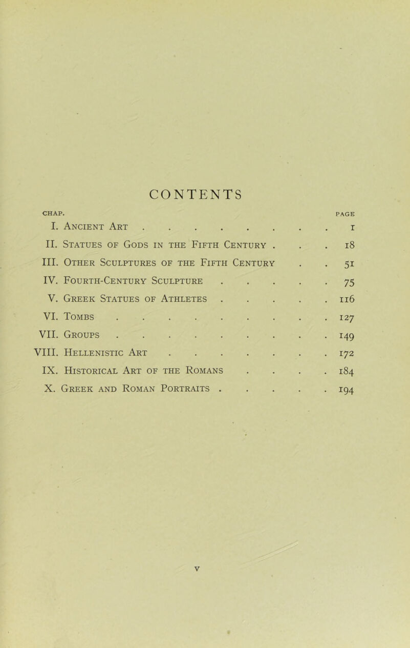 CONTENTS CHAP. PAGE I. Ancient Art . r II. Statues of Gods in the Fifth Century . . . i8 III. Other Sculptures of the Fifth Century . . 51 IV. Fourth-Century Sculpture ..... 75 V. Greek Statues of Athletes . . . . .116 VI. Tombs ......... 127 VII. Groups ......... 149 VIII. Hellenistic Art 172 IX. Historical Art of the Romans .... 184 X. Greek and Roman Portraits ..... 194