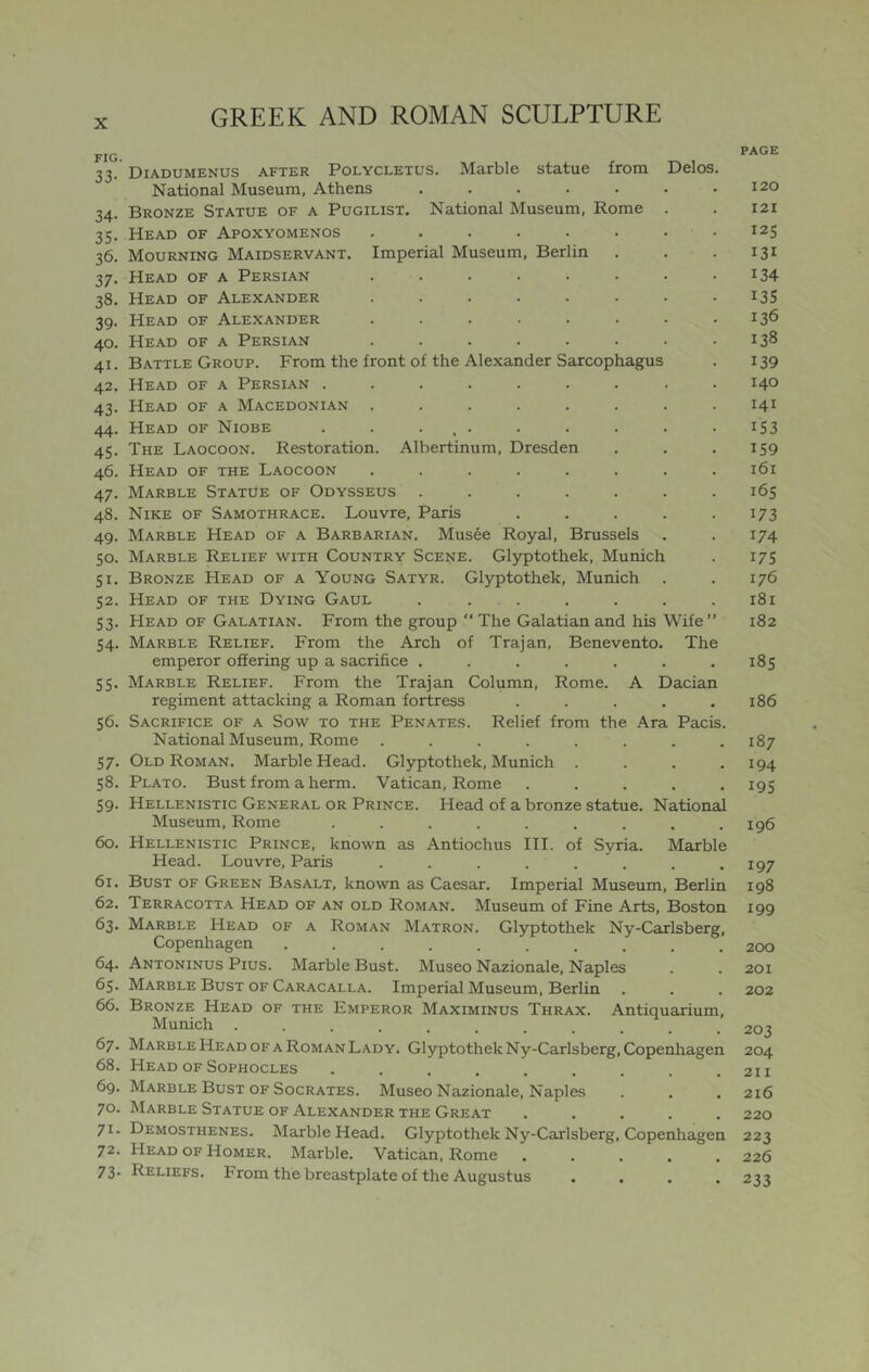 FIG. 33- 34- 35. 36. 37- 38. 39- 40. 41. 42. 43. 44. 45- 46. 47- 48. 49. 50. 51. 52. 53. 54. 55. 56. 57. 58. 59. 60. 61. 62. 63. 64. 6s. 66. 67. 68. 69. 70. 71. 72. 73. Diadumenus after Polycletus. Marble statue from Delos National Museum, Athens ..... Bronze Statue of a Pugilist. National Museum, Rome Head of Apoxyomenos ..... Mourning Maidservant. Imperial Museum, Berlin Head of a Persian ..... Head of Alexander ..... Head of Alexander ..... Head of a Persian ..... Battle Group. From the front of the Alexander Sarcophagus Head of a Persian ...... Head of a Macedonian ..... Head of Niobe . . ... The Laocoon. Restoration. Albertinum, Dresden Head of the Laocoon ..... Marble Statue of Odysseus .... Nike of Samothrace. Louvre, Paris Marble Head of a Barbarian. Musee Royal, Brussels Marble Relief with Country Scene. Glyptothek, Munich Bronze Head of a Young Satyr. Glyptothek, Munich Head of the Dying Gaul ..... Head of Galatian. From the group “ The Galatian and his Wife ” Marble Relief. From the Arch of Trajan, Benevento. The emperor ofiering up a sacrifice ....... Marble Relief. From the Trajan Column, Rome. A Dacian regiment attacking a Roman fortress ..... Sacrifice of a Sow to the Penates. Relief from the Ara Pacis. National Museum, Rome ........ Old Roman. Marble Head. Glyptothek, Munich .... Plato. Bust from a herm. Vatican, Rome ..... Hellenistic General or Prince. Head of a bronze statue. National Museum, Rome ......... Hellenistic Prince, known as Antiochus III. of Syria. Marble Head. Louvre, Paris ........ Bust of Green Basalt, known as Caesar. Imperial Museum, Berlin Terracotta Head of an old Roman. Museum of Fine Arts, Boston Marble Head of a Roman Matron. Glyptothek Ny-Carlsberg, Copenhagen .......... Antoninus Pius. Marble Bust. Museo Nazionale, Naples Marble Bust of Caracalla. Imperial Museum, Berlin Bronze Head of the Emperor Maximinus Thrax. Antiquarium, Munich ........... Marble Head of a Roman Lady. Glyptothek Ny-Carlsberg, Copenhagen Head of Sophocles ......... Marble Bust of Socrates. Museo Nazionale, Naples Marble Statue of Alexander the Great ..... Demosthenes. Marble Head. Glyptothek Ny-Carlsberg, Copenhagen Head of Homer. Marble. Vatican, Rome ..... Reliefs. From the breastplate of the Augustus .... page 120 121 125 131 134 135 136 138 139 140 141 153 159 i6r 165 173 174 175 176 181 182 185 186 187 194 195 196 197 198 199 200 201 202 203 204 211 216 220 223 226 233