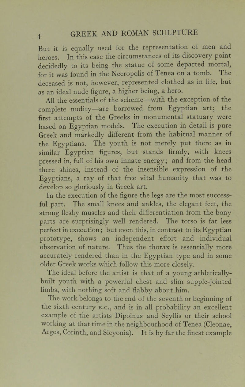 But it is equally used for the representation of men and heroes. In this case the circumstances of its discovery point decidedly to its being the statue of some departed mortal, for it was found in the Necropolis of Tenea on a tomb. The deceased is not, however, represented clothed as in life, but as an ideal nude figure, a higher being, a hero. All the essentials of the scheme—with the exception of the complete nudity—are borrowed from Egyptian art; the first attempts of the Greeks in monumental statuary were based on Egyptian models. The execution in detail is pure Greek and markedly different from the habitual manner of the Egyptians. The youth is not merely put there as in similar Egyptian figures, but stands firmly, with knees pressed in, full of his own innate energy; and from the head there shines, instead of the insensible expression of the Egyptians, a ray of that free vital humanity that was to develop so gloriously in Greek art. In the execution of the figure the legs are the most success- ful part. The small knees and ankles, the elegant feet, the strong fleshy muscles and their differentiation from the bony parts are surprisingly well rendered. The torso is far less perfect in execution; but even this, in contrast to its Egyptian prototype, shows an independent effort and individual observation of nature. Thus the thorax is essentially more accurately rendered than in the Egyptian type and in some older Greek works which follow this more closely. The ideal before the artist is that of a young athletically- built youth with a powerful chest and slim supple-jointed limbs, with nothing soft and flabby about him. The work belongs to the end of the seventh or beginning of the sixth century b.c., and is in all probability an excellent example of the artists Dipoinus and Scyllis or their school working at that time in the neighbourhood of Tenea (Cleonae, Argos, Corinth, and Sicyonia). It is by far the finest example