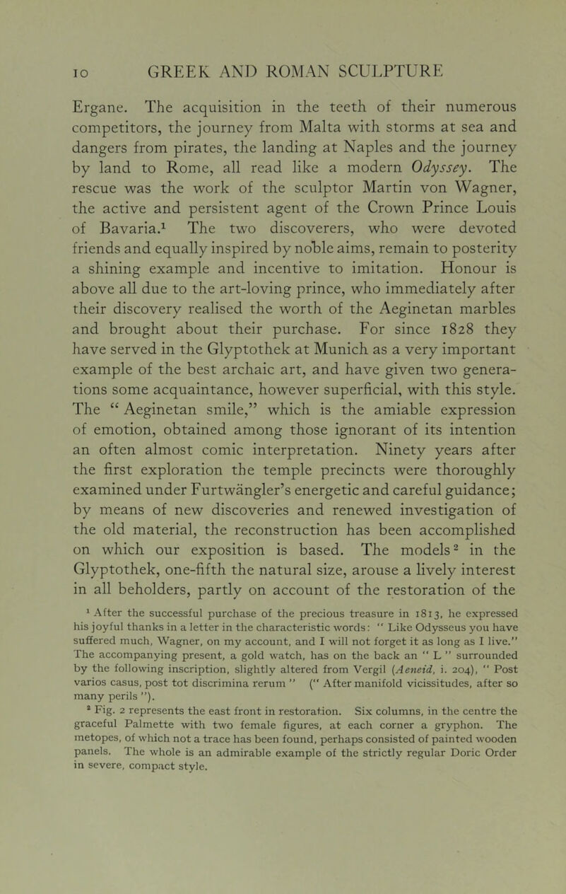 Ergane. The acquisition in the teeth of their numerous competitors, the journey from Malta with storms at sea and dangers from pirates, the landing at Naples and the journey by land to Rome, all read like a modern Odyssey. The rescue was the work of the sculptor Martin von Wagner, the active and persistent agent of the Crown Prince Louis of Bavariad The two discoverers, who were devoted friends and equally inspired by noble aims, remain to posterity a shining example and incentive to imitation. Honour is above all due to the art-loving prince, who immediately after their discovery realised the worth of the Aeginetan marbles and brought about their purchase. For since 1828 they have served in the Glyptothek at Munich as a very important example of the best archaic art, and have given two genera- tions some acquaintance, however superficial, with this style. The “ Aeginetan smile,” which is the amiable expression of emotion, obtained among those ignorant of its intention an often almost comic interpretation. Ninety years after the first exploration the temple precincts were thoroughly examined under Furtwangler’s energetic and careful guidance; by means of new discoveries and renewed investigation of the old material, the reconstruction has been accomplished on which our exposition is based. The models ^ in the Glyptothek, one-fifth the natural size, arouse a lively interest in all beholders, partly on account of the restoration of the ' After the successful purchase of the precious treasure in 1813, he expressed his joyful thanks in a letter in the characteristic words:  Like Odysseus you have suffered much, Wagner, on my account, and I will not forget it as long as I live.” The accompanying present, a gold watch, has on the back an “ L ” surrounded by the following inscription, slightly altered from Vergil [Aeneid, i. 204),  Post varios casus, post tot discrimina rerum ” ( After manifold vicissitudes, after so many perils ”). * Fig. 2 represents the east front in restoration. Six columns, in the centre the graceful Palmette with two female figures, at each corner a gryphon. The metopes, of which not a trace has been found, perhaps consisted of painted wooden panels. The whole is an admirable example of the strictly regular Doric Order in severe, compact style.