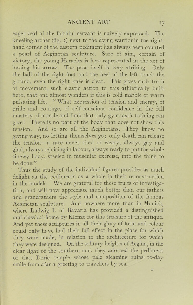 eager zeal of the faithful servant is naively expressed. The kneeling archer (fig. 5) next to the dying warrior in the right- hand corner of the eastern pediment has always been counted a pearl of Aeginetan sculpture. Sure of aim, certain of victory, the young Heracles is here represented in the act of loosing his arrow. The pose itself is very striking. Only the ball of the right foot and the heel of the left touch the ground, even the right knee is clear. This gives such truth of movement, such elastic action to this athletically built hero, that one almost wonders if this is cold marble or warm pulsating life. “ What expression of tension and energy, of pride and courage, of self-conscious confidence in the full mastery of muscle and limb that only gymnastic training can give! There is no part of the body that does not show this tension. And so are all the Aeginetans. They know no giving way, no letting themselves go; only death can release the tension—a race never tired or weary, always gay and glad, always rejoicing in labour, always ready to put the whole sinewy body, steeled in muscular exercise, into the thing to be done.” Thus the study of the individual figures provides as much delight as the pediments as a whole in their reconstruction in the models. We are grateful for these fruits of investiga- tion, and will now appreciate much better than our fathers and grandfathers the style and composition of the famous Aeginetan sculpture. And nowhere more than in Munich, where Ludwig I. of Bavaria has provided a distinguished and classical home by Klenze for this treasure of the antique. And yet these sculptures in all their glory of form and colour could only have had their full effect in the place for which they were made, in relation to the architecture for which they were designed. On the solitary heights of Aegina, in the clear light of the southern sun, they adorned the pediment of that Doric temple whose pale gleaming ruins to-day smile from afar a greeting to travellers by sea.