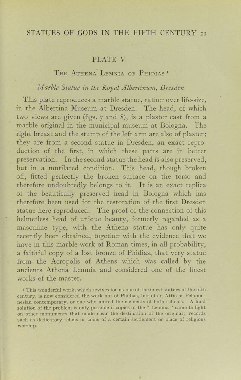 PLATE V The Athena Lemnia of Phidias ^ Marble Statue in the Royal Albertinum, Dresden This plate reproduces a marble statue, rather over life-size, in the Albertina Museum at Dresden. The head, of which two views are given (figs. 7 and 8), is a plaster cast from a marble original in the municipal museum at Bologna. The right breast and the stump of the left arm are also of plaster; they are from a second statue in Dresden, an exact repro- duction of the first, in which these parts are in better preservation. In the second statue the head is also preserved, but in a mutilated condition. This head, though broken off, fitted perfectly the broken surface on the torso and therefore undoubtedly belongs to it. It is an exact replica of the beautifully preserved head in Bologna which has therefore been used for the restoration of the first Dresden statue here reproduced. The proof of the connection of this helmetless head of unique beauty, formerly regarded as a masculine type, with the Athena statue has only quite recently been obtained, together with the evidence that we have in this marble work of Roman times, in all probability, a faithful copy of a lost bronze of Phidias, that very statue from the Acropolis of Athens which Was called by the ancients Athena Lemnia and considered one of the finest works of the master. '■ This wonderful work, which revives for us one of the finest statues of the fifth century, is now considered the work not of Phidias, but of an Attic or Pelopon- nesian contemporary, or one who united the elements of both schools. A final solution of the problem is only possible if copies of the “ Lemnia ” came to light on other monuments that made clear the destination of the original; records such as dedicatory reliefs or coins of a certain settlement or place of religious worship.