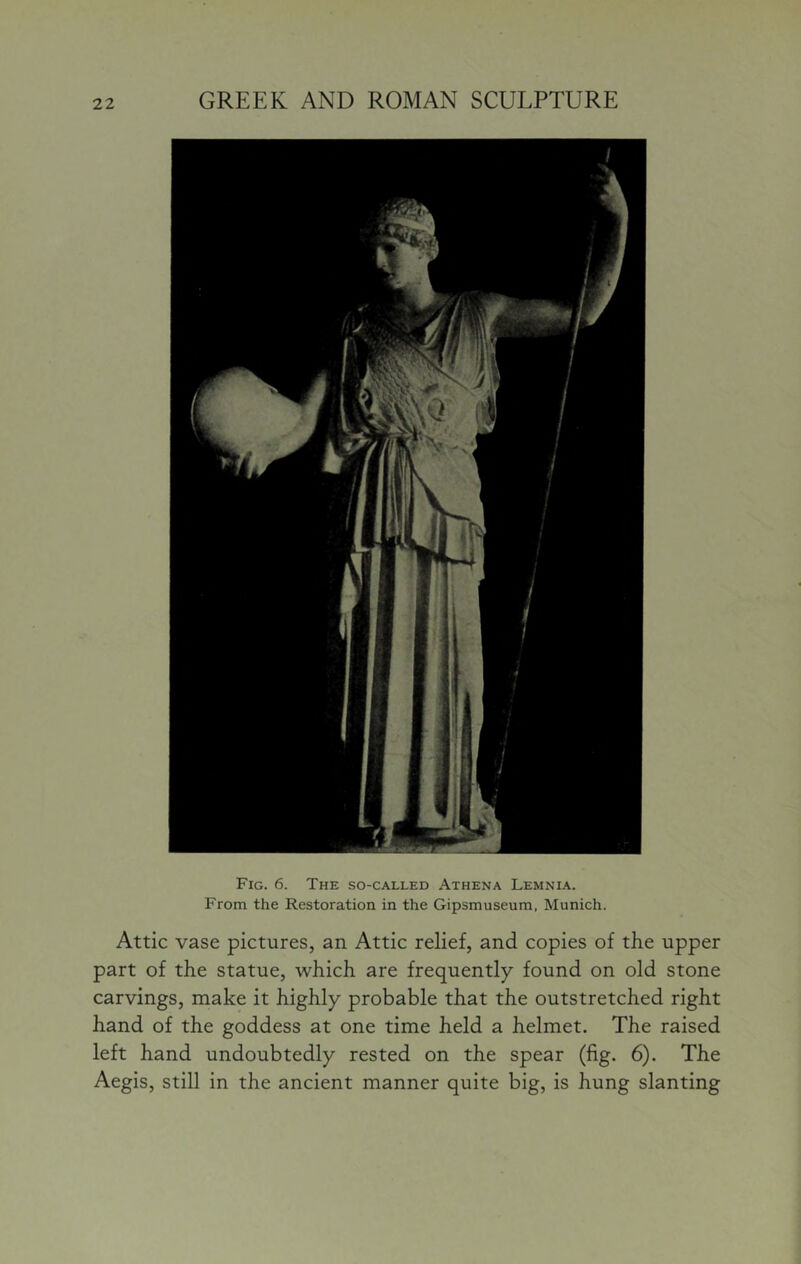 Fig. 6. The so-called Athena Lemnia. From the Restoration in the Gipsmuseura, Munich. Attic vase pictures, an Attic relief, and copies of the upper part of the statue, which are frequently found on old stone carvings, make it highly probable that the outstretched right hand of the goddess at one time held a helmet. The raised left hand undoubtedly rested on the spear (fig. 6). The Aegis, still in the ancient manner quite big, is hung slanting