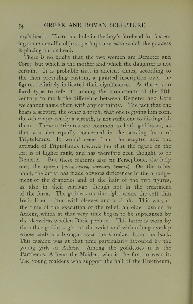 boy’s head. There is a hole in the boy’s forehead for fasten- ing some metallic object, perhaps a wreath which the goddess is placing on his head. There is no doubt that the two women are Demeter and Core; but which is the mother and which the daughter is not certain. It is probable that in ancient times, according to the then prevailing custom, a painted inscription over the figures definitely indicated their significance. As there is no fixed type to refer to among the monuments of the fifth century to mark the difference between Demeter and Core we cannot name them with any certainty. The fact that one bears a sceptre, the other a torch, that one is giving him corn, the other apparently a wreath, is not sufficient to distinguish them. These attributes are common to both goddesses, as they are also equally concerned in the sending forth of Triptolemus. It would seem from the sceptre and the attitude of Triptolemus towards her that the figure on the left is of higher rank, and has therefore been thought to be Demeter. But these features also fit Persephone, the holy one, the queen ayavi), Bea-iroiva, avao-cra). On the other hand, the artist has made obvious differences in the arrange- ment of the draperies and of the hair of the two figures, as also in their carriage though not in the treatment of the form. The goddess on the right wears the soft thin Ionic linen chiton with sleeves and a cloak. This was, at the time of the execution of the relief, an older fashion in Athens, which at that very time began to be supplanted by the sleeveless woollen Doric peplum. This latter is worn by the other goddess, girt at the waist and with a long overlap whose ends are brought over the shoulder from the back. This fashion was at that time particularly favoured by the young girls of Athens. Among the goddesses it is the Parthenos, Athena the Maiden, who is the first to wear it. The young maidens who support the hall of the Erectheum,