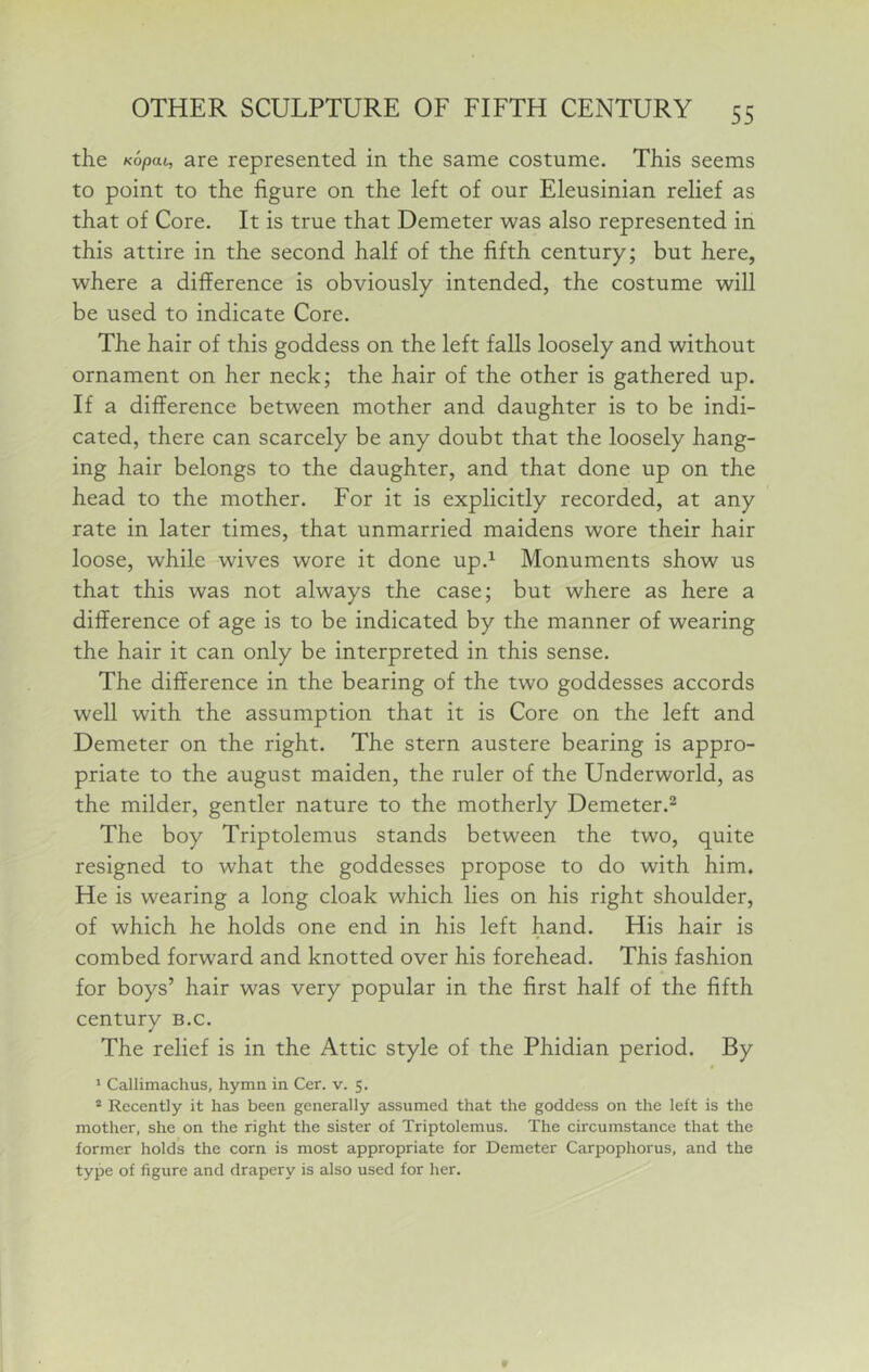 the Kopat, are represented in the same costume. This seems to point to the figure on the left of our Eleusinian relief as that of Core. It is true that Demeter was also represented in this attire in the second half of the fifth century; but here, where a difference is obviously intended, the costume will be used to indicate Core. The hair of this goddess on the left falls loosely and without ornament on her neck; the hair of the other is gathered up. If a difference between mother and daughter is to be indi- cated, there can scarcely be any doubt that the loosely hang- ing hair belongs to the daughter, and that done up on the head to the mother. For it is explicitly recorded, at any rate in later times, that unmarried maidens wore their hair loose, while wives wore it done up.^ Monuments show us that this was not always the case; but where as here a difference of age is to be indicated by the manner of wearing the hair it can only be interpreted in this sense. The difference in the bearing of the two goddesses accords well with the assumption that it is Core on the left and Demeter on the right. The stern austere bearing is appro- priate to the august maiden, the ruler of the Underworld, as the milder, gentler nature to the motherly Demeter.^ The boy Triptolemus stands between the two, quite resigned to what the goddesses propose to do with him. He is wearing a long cloak which lies on his right shoulder, of which he holds one end in his left hand. His hair is combed forward and knotted over his forehead. This fashion for boys’ hair was very popular in the first half of the fifth century b.c. The relief is in the Attic style of the Phidian period. By * Callimachus, hymn in Cer. v. 5. * Recently it has been generally assumed that the goddess on the left is the mother, she on the right the sister of Triptolemus. The circumstance that the former holds the corn is most appropriate for Demeter Carpophorus, and the type of figure and drapery is also used for her.