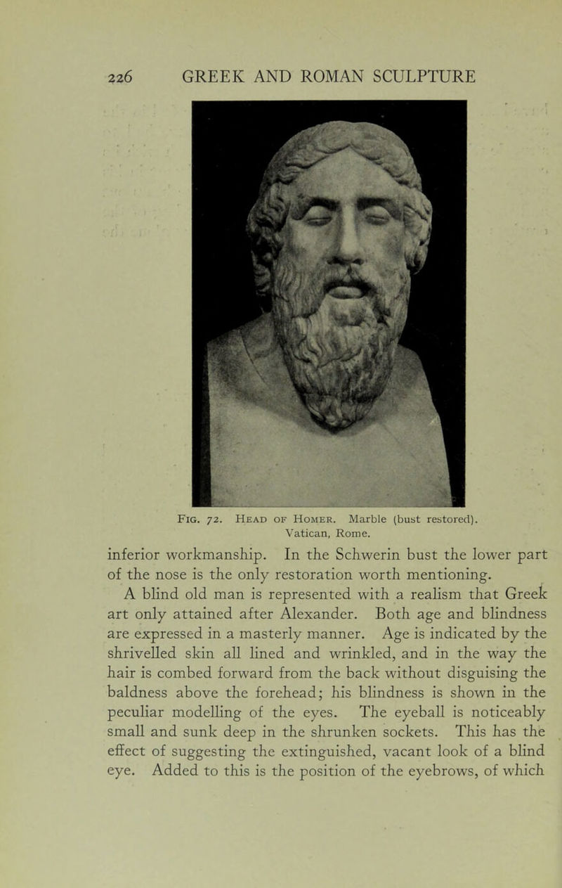 Fig. 72. Head of Homer. Marble (bust restored). Vatican, Rome. inferior workmanship. In the Schwerin bust the lower part of the nose is the only restoration worth mentioning. A blind old man is represented with a realism that Greek art only attained after Alexander. Both age and blindness are expressed in a masterly manner. Age is indicated by the shrivelled skin all lined and wrinkled, and in the way the hair is combed forward from the back without disguising the baldness above the forehead; his blindness is shown in the peculiar modelling of the eyes. The eyeball is noticeably small and sunk deep in the shrunken sockets. This has the effect of suggesting the extinguished, vacant look of a blind eye. Added to this is the position of the eyebrows, of which