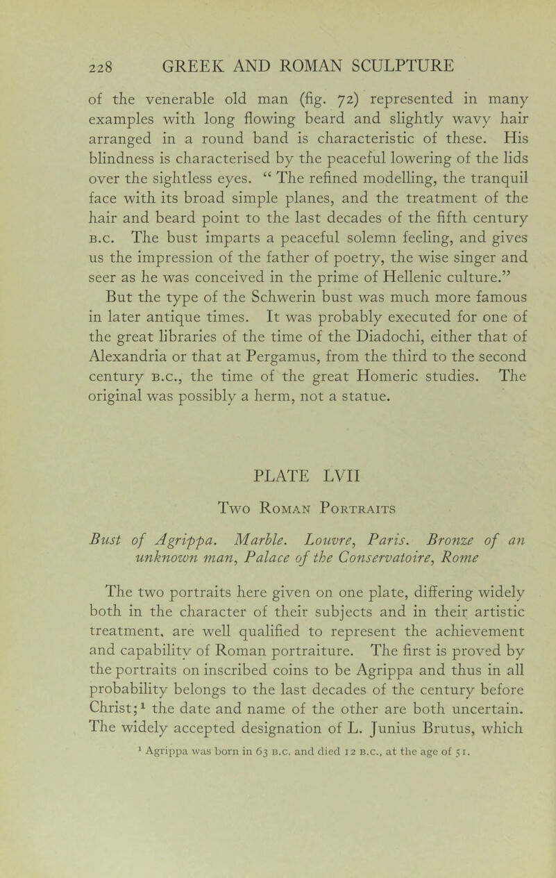 of the venerable old man (fig. 72) represented in many examples with long flowing beard and slightly wavy hair arranged in a round band is characteristic of these. His blindness is characterised by the peaceful lowering of the lids over the sightless eyes. “ The refined modelling, the tranquil face with its broad simple planes, and the treatment of the hair and beard point to the last decades of the fifth century B.c. The bust imparts a peaceful solemn feeling, and gives us the impression of the father of poetry, the wise singer and seer as he was conceived in the prime of Hellenic culture.” But the type of the Schwerin bust was much more famous in later antique times. It was probably executed for one of the great libraries of the time of the Diadochi, either that of Alexandria or that at Pergamus, from the third to the second century b.c., the time of the great Homeric studies. The original was possibly a herm, not a statue. PLATE LVTI Two Roman Portraits Bust of Agrippa. Marble. Louvre, Paris. Bronze of an unknown man. Palace of the Conservatoire, Rome The two portraits here given on one plate, differing widely both in the character of their subjects and in their artistic treatment, are well qualified to represent the achievement and capability of Roman portraiture. The first is proved by the portraits on inscribed coins to be Agrippa and thus in all probability belongs to the last decades of the century before ChristU the date and name of the other are both uncertain. The widely accepted designation of L. Junius Brutus, which * Agrippa was born in 63 b.c. and died 12 b.c., at the age of 51.