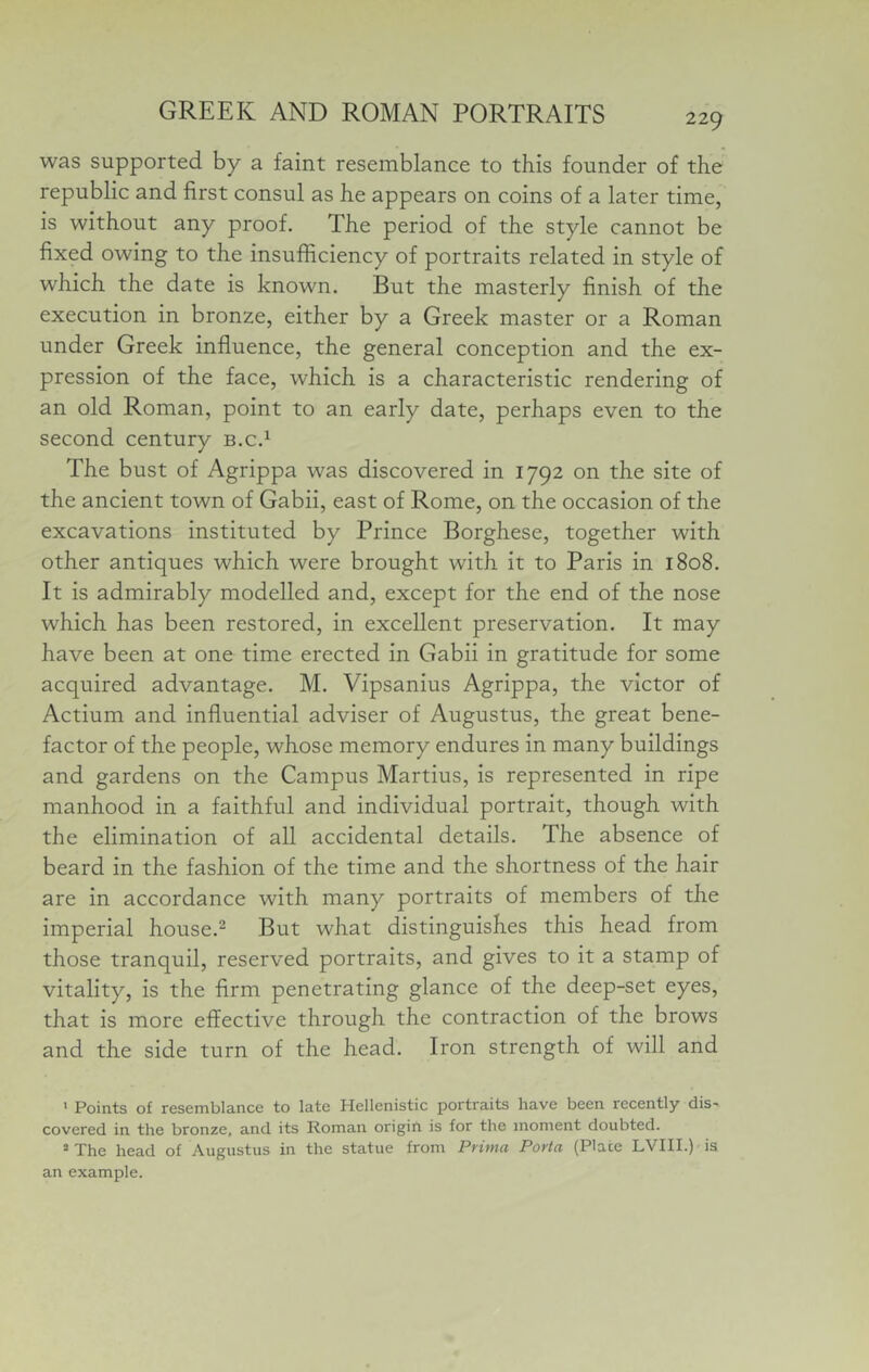 was supported by a faint resemblance to this founder of the republic and first consul as he appears on coins of a later time, is without any proof. The period of the style cannot be fixed owing to the insufficiency of portraits related in style of which the date is known. But the masterly finish of the execution in bronze, either by a Greek master or a Roman under Greek influence, the general conception and the ex- pression of the face, which is a characteristic rendering of an old Roman, point to an early date, perhaps even to the second century b.c.^ The bust of Agrippa was discovered in 1792 on the site of the ancient town of Gabii, east of Rome, on the occasion of the excavations instituted by Prince Borghese, together with other antiques which were brought with it to Paris in 1808. It is admirably modelled and, except for the end of the nose which has been restored, in excellent preservation. It may have been at one time erected in Gabii in gratitude for some acquired advantage. M. Vipsanius Agrippa, the victor of Actium and influential adviser of Augustus, the great bene- factor of the people, whose memory endures in many buildings and gardens on the Campus Martius, is represented in ripe manhood in a faithful and individual portrait, though with the elimination of aU accidental details. The absence of beard in the fashion of the time and the shortness of the hair are in accordance with many portraits of members of the imperial house.^ But what distinguishes this head from those tranquil, reserved portraits, and gives to it a stamp of vitality, is the Arm penetrating glance of the deep-set eyes, that is more effective through the contraction of the brows and the side turn of the head. Iron strength of will and ' Points of resemblance to late Hellenistic portraits have been recently dis- covered in the bronze, and its Roman origih is for the moment doubted. *The head of Augustus in the statue from Prima Porta (Place LVIII.)'is an example.