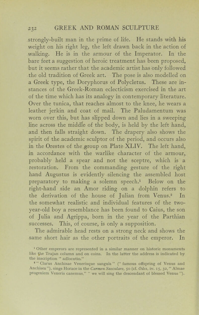 strongly-built man in the prime of life. He stands with his weight on his right leg, the left drawn back in the action of walking. He is in the armour of the Imperator. In the bare feet a suggestion of heroic treatment has been proposed, but it seems rather that the academic artist has only followed the old tradition of Greek art. The pose is also modelled on a Greek type, the Doryphorus of Polycletus. These are in- stances of the Greek-Roman eclecticism exercised in the art of the time which has its analogy in contemporary literature. Over the tunica, that reaches almost to the knee, he wears a leather jerkin and coat of mail. The Paludamentum was worn over this, but has slipped down and lies in a sweeping line across the middle of the body, is held by the left hand, and then falls straight down. The drapery also shows the spirit of the academic sculptor of the period, and occurs also in the Orestes of the group on Plate XLIV. The left hand, in accordance with the warlike character of the armour, probably held a spear and not the sceptre, which is a restoration. From the commanding gesture of the right hand Augustus is evidently silencing the assembled host preparatory to making a solemn speech.’- Below on the right-hand side an Amor riding on a dolphin refers to the derivation of the house of Julian from Venus.^ In the somewhat realistic and individual features of the two- year-old boy a resemblance has been found to Caius, the son of Julia and Agrippa, born in the year of the Parthian successes. This, of course, is only a supposition. The admirable head rests on a strong neck and shows the same short hair as the other portraits of the emperor. In * other emperors are represented in a similar manner on historic monuments like yie Trajan column and on coins. In the latter the address is indicated by the inscription  adlocutio.” ’  Clarus Anchisae Venerisque sanguis ” ( famous offspring of Venus and Anchises ”), sings Horace in the Carmen Saeculare, 50 (cf. Odes, iv. 15, 32,  Almae progeniem Veneris canemus,”  we will sing the descendant of blessed Venus ”).
