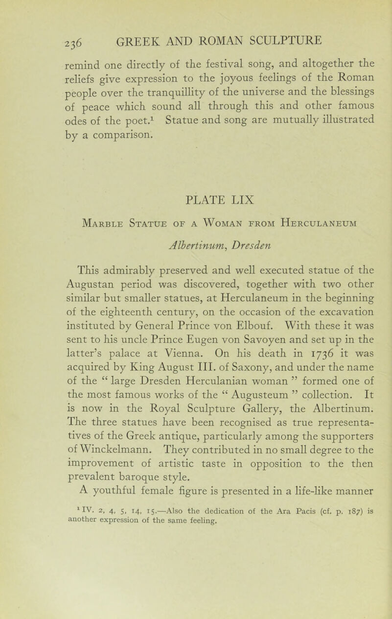 remind one directly of the festival song, and altogether the reliefs give expression to the joyous feelings of the Roman people over the tranquillity of the universe and the blessings of peace which sound all through this and other famous odes of the poetd Statue and song are mutually illustrated by a comparison. PLATE LIX Marble Statue of a Woman from Herculaneum Alhertinum, Dresden This admirably preserved and well executed statue of the Augustan period was discovered, together with two other similar but smaller statues, at Herculaneum in the beginning of the eighteenth century, on the occasion of the excavation instituted by General Prince von Elbouf. With these it was sent to his uncle Prince Eugen von Savoyen and set up in the latter’s palace at Vienna. On his death in 1736 it was acquired by King August HI. of Saxony, and under the name of the “ large Dresden Herculanian woman ” formed one of the most famous works of the “ Augusteum ” collection. It is now in the Royal Sculpture Gallery, the Albertinum. The three statues have been recognised as true representa- tives of the Greek antique, particularly among the supporters of Winckelmann. They contributed in no small degree to the improvement of artistic taste in opposition to the then prevalent baroque style. A youthful female figure is presented in a life-like manner ^ IV. 2, 4, 5, 14, 15.—Also the dedication of the Ara Pacis (cf. p, 187) is another expression of the same feeling.