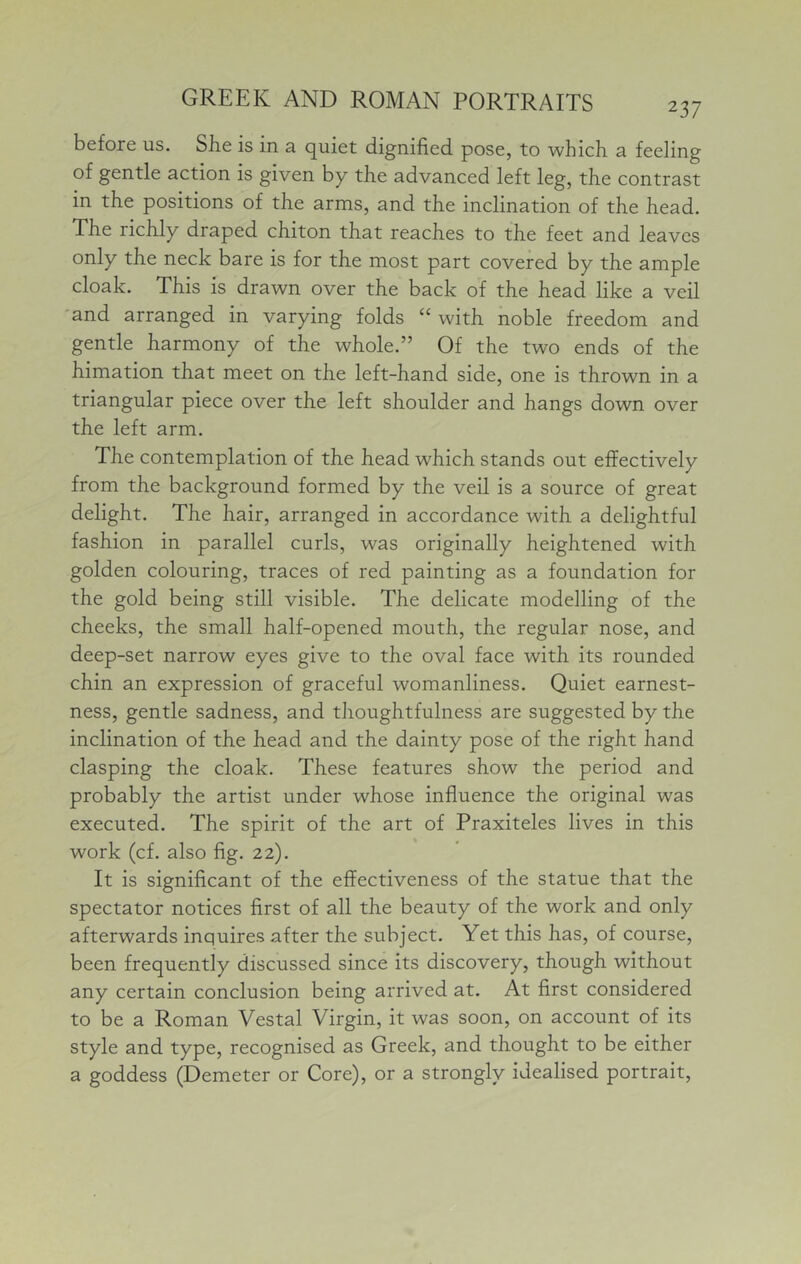 before us. She is in a quiet dignified pose, to whicli a feeling of gentle action is given by the advanced left leg, the contrast in the positions of the arms, and the inclination of the head. The richly draped chiton that reaches to the feet and leaves only the neck bare is for the most part covered by the ample cloak. This is drawn over the back of the head like a veil and arranged in varying folds “ with noble freedom and gentle harmony of the whole.” Of the two ends of the himation that meet on the left-hand side, one is thrown in a triangular piece over the left shoulder and hangs down over the left arm. The contemplation of the head which stands out effectively from the background formed by the veil is a source of great delight. The hair, arranged in accordance with a delightful fashion in parallel curls, was originally heightened with golden colouring, traces of red painting as a foundation for the gold being still visible. The delicate modelling of the cheeks, the small half-opened mouth, the regular nose, and deep-set narrow eyes give to the oval face with its rounded chin an expression of graceful womanliness. Quiet earnest- ness, gentle sadness, and thoughtfulness are suggested by the inclination of the head and the dainty pose of the right hand clasping the cloak. These features show the period and probably the artist under whose influence the original was executed. The spirit of the art of Praxiteles lives in this work (cf. also flg. 22). It is significant of the effectiveness of the statue that the spectator notices first of all the beauty of the work and only afterwards inquires after the subject. Yet this has, of course, been frequently discussed since its discovery, though without any certain conclusion being arrived at. At first considered to be a Roman Vestal Virgin, it was soon, on account of its style and type, recognised as Greek, and thought to be either a goddess (Demeter or Core), or a strongly idealised portrait.