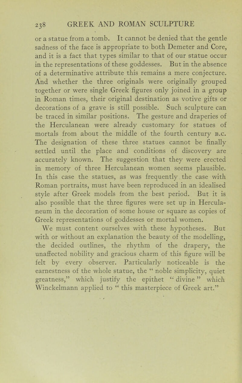 or a statue from a tomb. It cannot be denied that the gentle sadness of the face is appropriate to both Demeter and Core, and it is a fact that types similar to that of our statue occur in the representations of these goddesses. But in the absence of a determinative attribute this remains a mere conjecture. And whether the three originals were originally grouped together or were single Greek figures only joined in a group in Roman times, their original destination as votive gifts or decorations of a grave is still possible. Such sculpture can be traced in similar positions. The gesture and draperies of the Herculanean were already customary for statues of mortals from about the middle of the fourth century b.c. The designation of these three statues cannot be finally settled until the place and conditions of discovery are accurately known. The suggestion that they were erected in memory of three Herculanean women seems plausible. In this case the statues, as was frequently the case with Roman portraits, must have been reproduced in an idealised style after Greek models from the best period. But it is also possible that the three figures were set up in Hercula- neum in the decoration of some house or square as copies of Greek representations of goddesses or mortal women. We must content ourselves with these hypotheses. But with or without an explanation the beauty of the modelling, the decided outlines, the rhythm of the drapery, the unaffected nobility and gracious charm of this figure will be felt by every observer. Particularly noticeable is the earnestness of the whole statue, the “ noble simplicity, quiet greatness,” which justify the epithet ‘‘ divine ” which Winckelmann applied to ‘‘ this masterpiece of Greek art.”