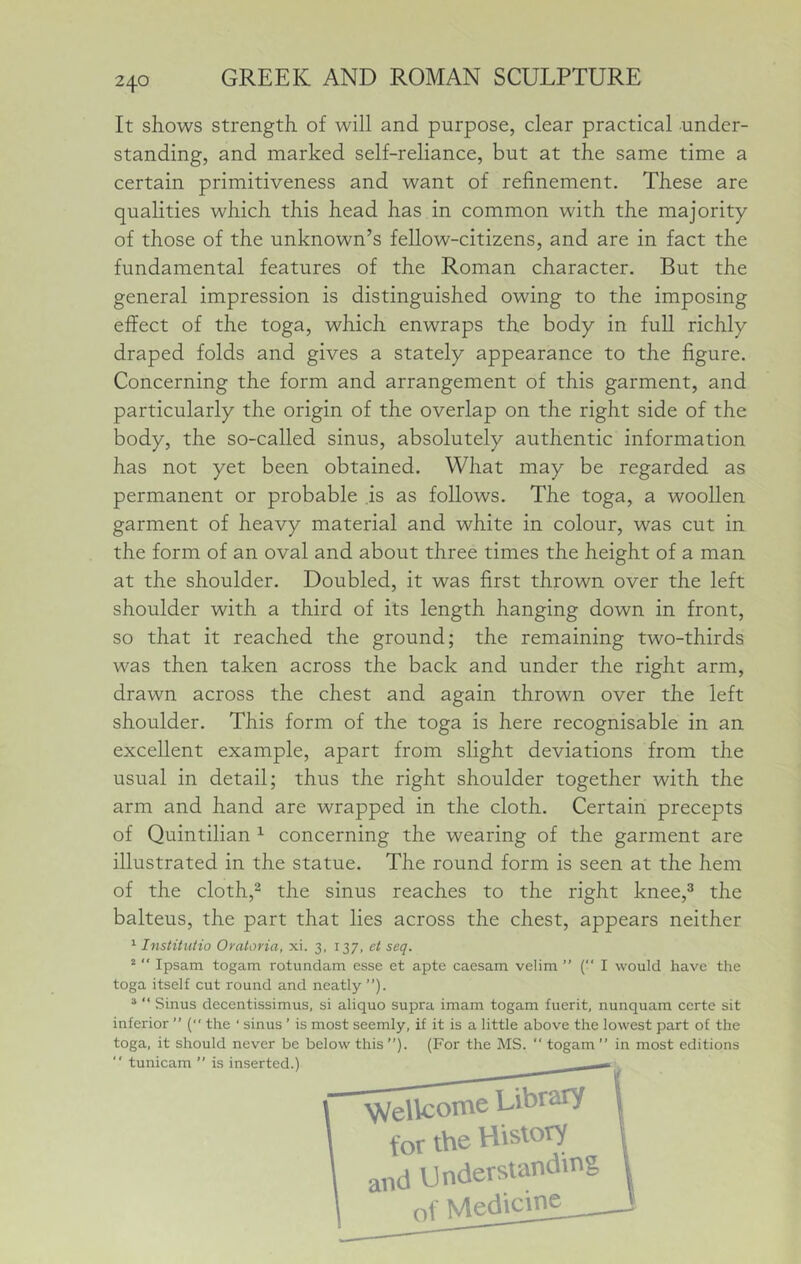 It shows strength of will and purpose, clear practical under- standing, and marked self-reliance, but at the same time a certain primitiveness and want of refinement. These are qualities which this head has in common with the majority of those of the unknown’s fellow-citizens, and are in fact the fundamental features of the Roman character. But the general impression is distinguished owing to the imposing effect of the toga, which enwraps the body in full richly draped folds and gives a stately appearance to the figure. Concerning the form and arrangement of this garment, and particularly the origin of the overlap on the right side of the body, the so-called sinus, absolutely authentic information has not yet been obtained. What may be regarded as permanent or probable is as follows. The toga, a woollen garment of heavy material and white in colour, was cut in the form of an oval and about three times the height of a man at the shoulder. Doubled, it was first thrown over the left shoulder with a third of its length hanging down in front, so that it reached the ground; the remaining two-thirds was then taken across the back and under the right arm, drawn across the chest and again thrown over the left shoulder. This form of the toga is here recognisable in an excellent example, apart from slight deviations from the usual in detail; thus the right shoulder together with the arm and hand are wrapped in the cloth. Certain precepts of Quintilian ^ concerning the wearing of the garment are illustrated in the statue. The round form is seen at the hem of the cloth,- the sinus reaches to the right knee,^ the balteus, the part that lies across the chest, appears neither ^ Institiitio Oraloria, xi. 3, 137. et seq. “  Ipsam togam rotundam esse et apte caesam velim ” ( I would have the toga itself cut round and neatly”). ® ” Sinus decentissimus, si aliquo supra imam togam fuerit, nunquam certe sit inferior ” ( the ‘ sinus ’ is most seemly, if it is a little above the lowest part of the toga, it should never be below this ”). (For the MS.  togam ” in most editions *' tunicam ” is inserted.) Wellcome Library for the History and Understanding