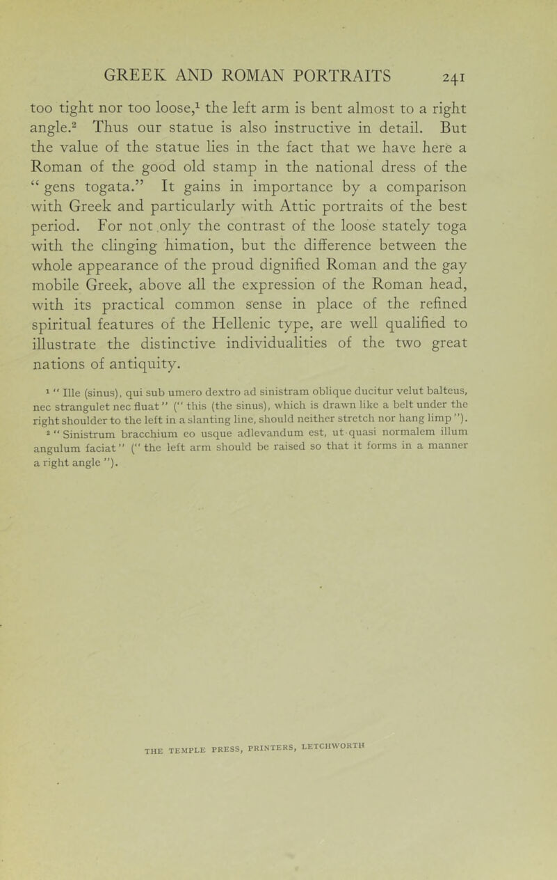 241 too tight nor too loose/ the left arm is bent almost to a right angle.^ Thus our statue is also instructive in detail. But the value of the statue lies in the fact that we have here a Roman of the good old stamp in the national dress of the “ gens togata.” It gains in importance by a comparison with Greek and particularly with Attic portraits of the best period. For not only the contrast of the loose stately toga with the clinging himation, but the difference between the whole appearance of the proud dignified Roman and the gay mobile Greek, above all the expression of the Roman head, with its practical common sense in place of the refined spiritual features of the Hellenic type, are well qualified to illustrate the distinctive individualities of the two great nations of antiquity. 1  Ille (sinus), qui sub umero dextro ad sinistram oblique ducitur velut balteus, nec strangulet nec fiuat” ( this (the sinus), which is drawn like a belt under the right shoulder to the left in a slanting line, should neither stretch nor hang limp ”). 2  Sinistrum bracchium eo usque adlevandum est, ut quasi normalem ilium angulum faciat” (the left arm should be raised so that it forms in a manner a right angle ”). THE TEMPLE PRESS, PRINTERS, LETCHWORTU