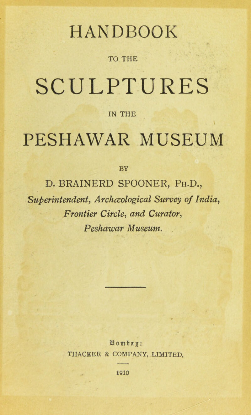 HANDBOOK « TO THE SCULPTURES IN THE v I PESHAWAR MUSEUM BY D. BRAINERD SPOONER, Ph.D., Superintendent, Archaeological Survey of India, Frontier Circle, and Curator, Peshawar Museum. 38 0 nt b a jj : THACKER & COMPANY, LIMITED.