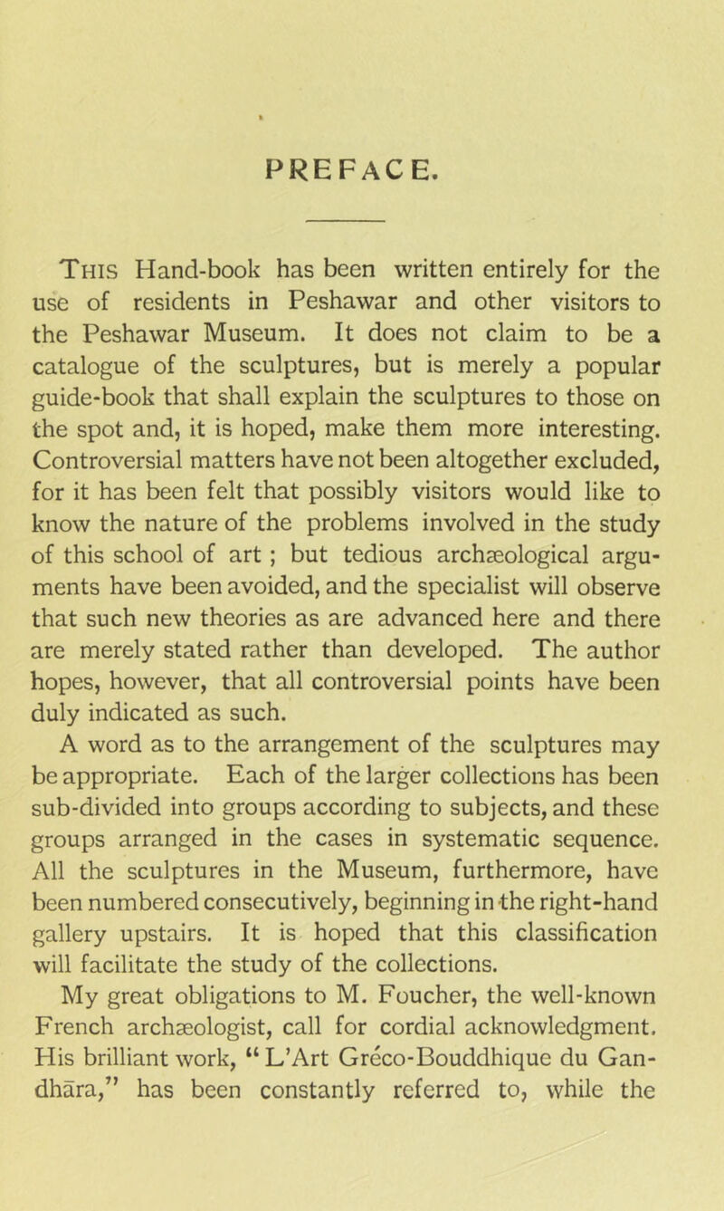 PREFACE. This Pland-book has been written entirely for the use of residents in Peshawar and other visitors to the Peshawar Museum. It does not claim to be a catalogue of the sculptures, but is merely a popular guide-book that shall explain the sculptures to those on the spot and, it is hoped, make them more interesting. Controversial matters have not been altogether excluded, for it has been felt that possibly visitors would like to know the nature of the problems involved in the study of this school of art ; but tedious archaeological argu- ments have been avoided, and the specialist will observe that such new theories as are advanced here and there are merely stated rather than developed. The author hopes, however, that all controversial points have been duly indicated as such. A word as to the arrangement of the sculptures may be appropriate. Each of the larger collections has been sub-divided into groups according to subjects, and these groups arranged in the cases in systematic sequence. All the sculptures in the Museum, furthermore, have been numbered consecutively, beginning in the right-hand gallery upstairs. It is hoped that this classification will facilitate the study of the collections. My great obligations to M. Foucher, the well-known French archaeologist, call for cordial acknowledgment. His brilliant work, “ L’Art Greco-Bouddhique du Gan- dhara,” has been constantly referred to, while the