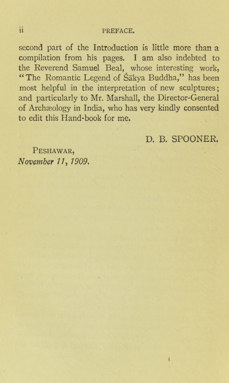 second part of the Introduction is little more than a compilation from his pages. I am also indebted to the Reverend Samuel Beal, whose interesting work, “The Romantic Legend of 6akya Buddha,” has been most helpful in the interpretation of new sculptures; and particularly to Mr. Marshall, the Director-General of Archaeology in India, who has very kindly consented to edit this Hand-book for me. Peshawar, November 77, 1909. D. B. SPOONER.