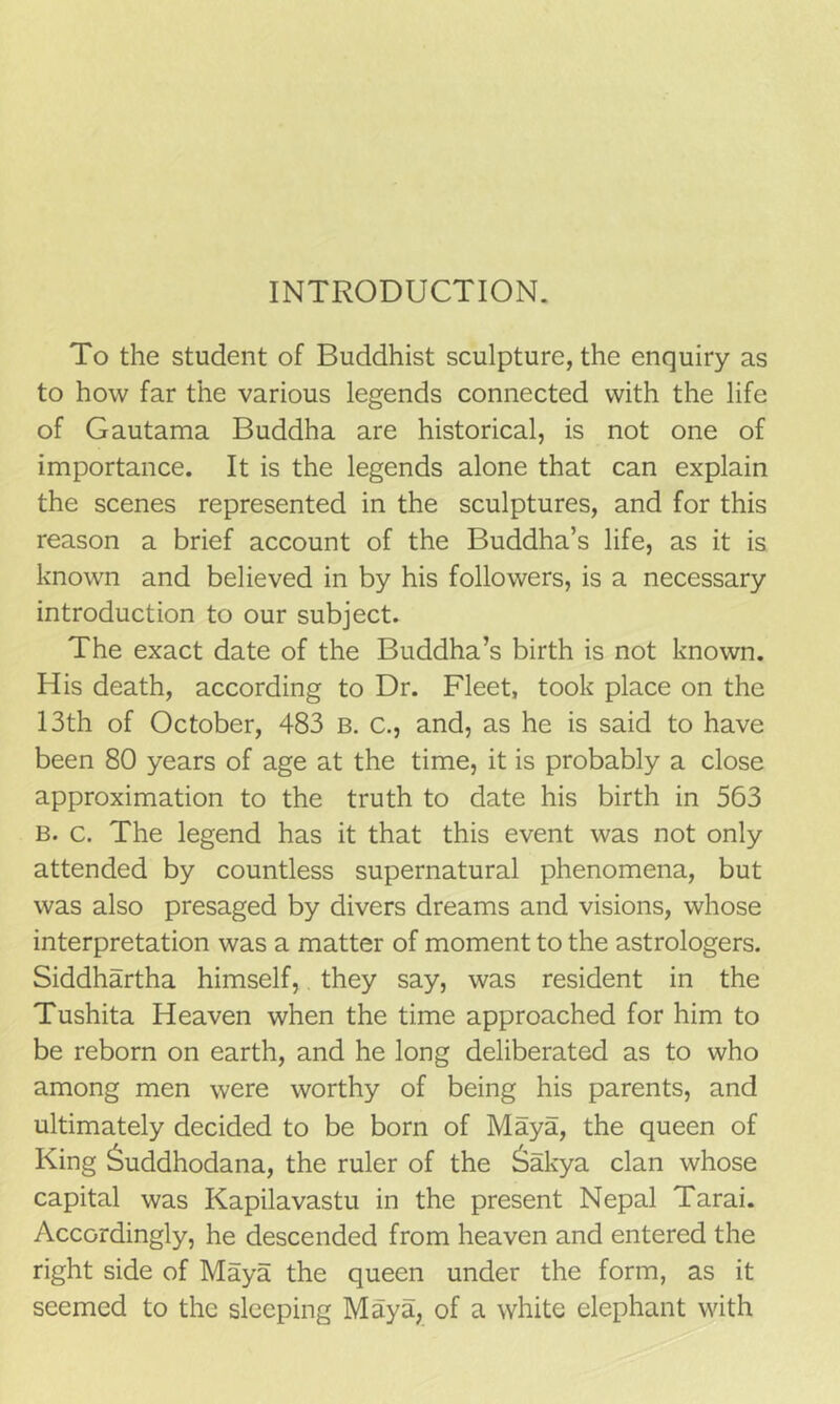 INTRODUCTION. To the student of Buddhist sculpture, the enquiry as to how far the various legends connected with the life of Gautama Buddha are historical, is not one of importance. It is the legends alone that can explain the scenes represented in the sculptures, and for this reason a brief account of the Buddha’s life, as it is known and believed in by his followers, is a necessary introduction to our subject. The exact date of the Buddha’s birth is not known. His death, according to Dr. Fleet, took place on the 13th of October, 483 B. c., and, as he is said to have been 80 years of age at the time, it is probably a close approximation to the truth to date his birth in 563 B. c. The legend has it that this event was not only attended by countless supernatural phenomena, but was also presaged by divers dreams and visions, whose interpretation was a matter of moment to the astrologers. Siddhartha himself, they say, was resident in the Tushita Heaven when the time approached for him to be reborn on earth, and he long deliberated as to who among men were worthy of being his parents, and ultimately decided to be born of Maya, the queen of King ^uddhodana, the ruler of the &akya clan whose capital was Kapilavastu in the present Nepal Tarai. Accordingly, he descended from heaven and entered the right side of Maya the queen under the form, as it seemed to the sleeping Maya, of a white elephant with