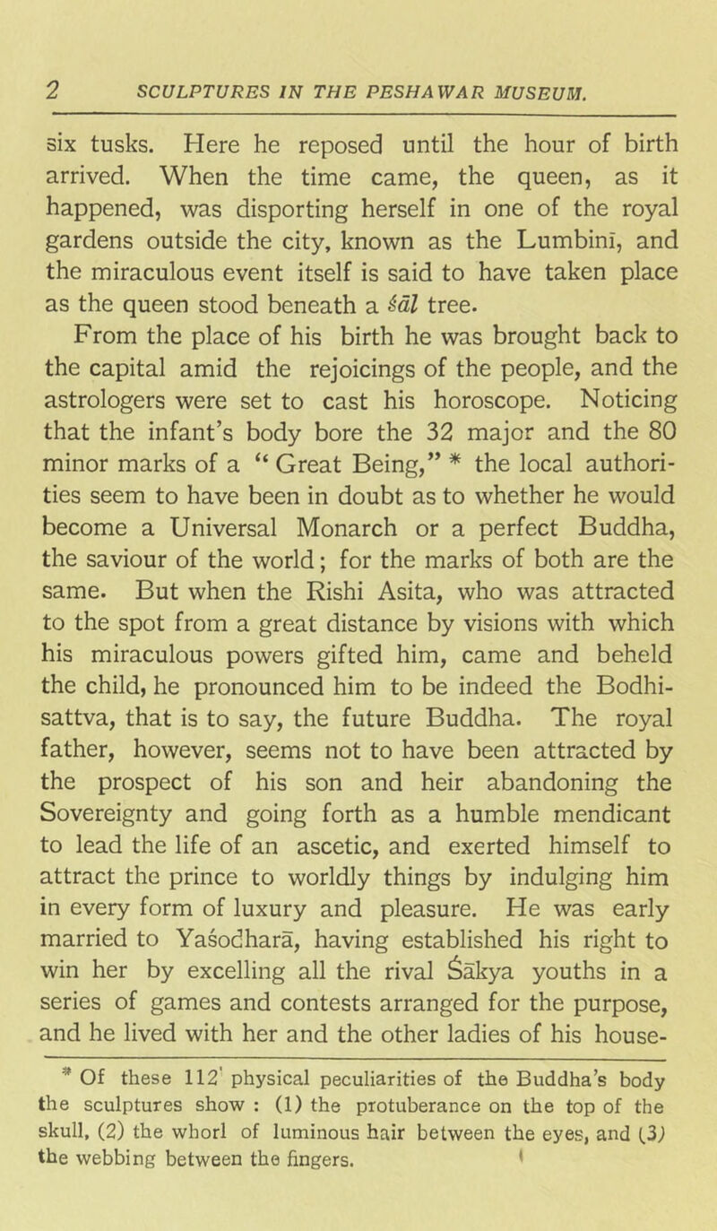six tusks. Here he reposed until the hour of birth arrived. When the time came, the queen, as it happened, was disporting herself in one of the royal gardens outside the city, known as the Lumbini, and the miraculous event itself is said to have taken place as the queen stood beneath a &al tree. From the place of his birth he was brought back to the capital amid the rejoicings of the people, and the astrologers were set to cast his horoscope. Noticing that the infant’s body bore the 32 major and the 80 minor marks of a “ Great Being,” * the local authori- ties seem to have been in doubt as to whether he would become a Universal Monarch or a perfect Buddha, the saviour of the world; for the marks of both are the same. But when the Rishi Asita, who was attracted to the spot from a great distance by visions with which his miraculous powers gifted him, came and beheld the child, he pronounced him to be indeed the Bodhi- sattva, that is to say, the future Buddha. The royal father, however, seems not to have been attracted by the prospect of his son and heir abandoning the Sovereignty and going forth as a humble mendicant to lead the life of an ascetic, and exerted himself to attract the prince to worldly things by indulging him in every form of luxury and pleasure. He was early married to Yasodhara, having established his right to win her by excelling all the rival £akya youths in a series of games and contests arranged for the purpose, and he lived with her and the other ladies of his house- * Of these 112 physical peculiarities of the Buddha’s body the sculptures show : (1) the protuberance on the top of the skull, (2) the whorl of luminous hair between the eyes, and UJ the webbing between the fingers.