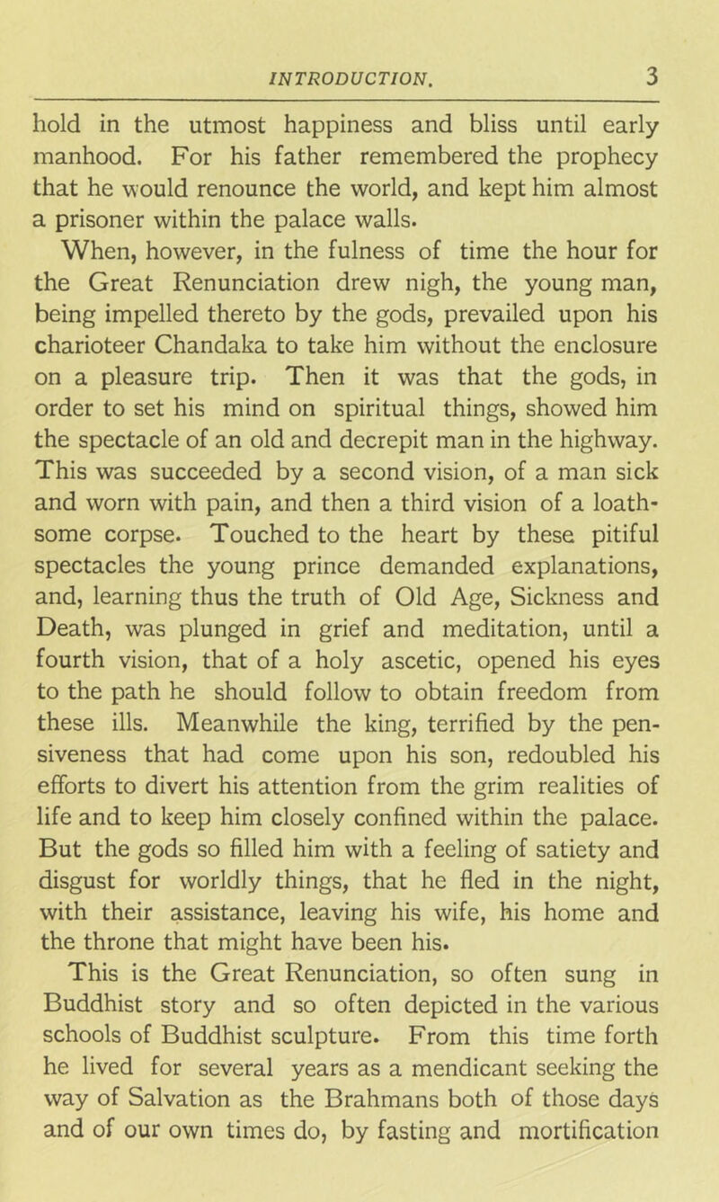 hold in the utmost happiness and bliss until early manhood. For his father remembered the prophecy that he would renounce the world, and kept him almost a prisoner within the palace walls. When, however, in the fulness of time the hour for the Great Renunciation drew nigh, the young man, being impelled thereto by the gods, prevailed upon his charioteer Chandaka to take him without the enclosure on a pleasure trip. Then it was that the gods, in order to set his mind on spiritual things, showed him the spectacle of an old and decrepit man in the highway. This was succeeded by a second vision, of a man sick and worn with pain, and then a third vision of a loath- some corpse. Touched to the heart by these pitiful spectacles the young prince demanded explanations, and, learning thus the truth of Old Age, Sickness and Death, was plunged in grief and meditation, until a fourth vision, that of a holy ascetic, opened his eyes to the path he should follow to obtain freedom from these ills. Meanwhile the king, terrified by the pen- siveness that had come upon his son, redoubled his efforts to divert his attention from the grim realities of life and to keep him closely confined within the palace. But the gods so filled him with a feeling of satiety and disgust for worldly things, that he fled in the night, with their assistance, leaving his wife, his home and the throne that might have been his. This is the Great Renunciation, so often sung in Buddhist story and so often depicted in the various schools of Buddhist sculpture. From this time forth he lived for several years as a mendicant seeking the way of Salvation as the Brahmans both of those days and of our own times do, by fasting and mortification