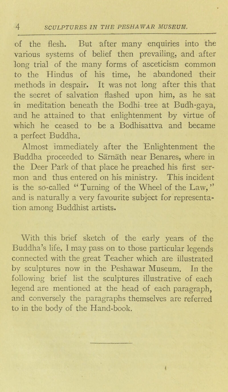 of the flesh. But after many enquiries into the various systems of belief then prevailing, and after long trial of the many forms of asceticism common to the Hindus of his time, he abandoned their methods in despair. It was not long after this that the secret of salvation flashed upon him, as he sat in meditation beneath the Bodhi tree at Budh-gaya, and he attained to that enlightenment by virtue of which he ceased to be a Bodhisattva and became a perfect Buddha. Almost immediately after the Enlightenment the Buddha proceeded to Sarnath near Benares, where in the Deer Park of that place he preached his first ser- mon and thus entered on his ministry. This incident is the so-called “Turning of the Wheel of the Law,” and is naturally a very favourite subject for representa- tion among Buddhist artists. With this brief sketch of the early years of the Buddha’s life, I may pass on to those particular legends connected with the great Teacher which are illustrated by sculptures now in the Peshawar Museum. In the following brief list the sculptures illustrative of each legend are mentioned at the head of each paragraph, and conversely the paragraphs themselves are referred to in the body of the Hand-book.