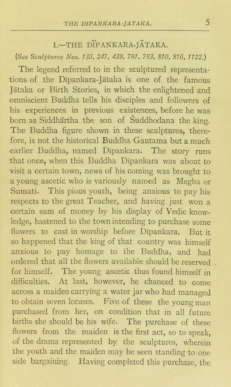 THE DIPANKARA-JATAKA. 1 —THE DIPANKARA-JATAKA. (See Sculptures Nos. 135, 247, 439, 781, 783, 810, 816, 1122.) The legend referred to in the sculptured representa- tions of the Dipankara-Jataka is one of the famous Jataka or Birth Stories, in which the enlightened and omniscient Buddha tells his disciples and followers of his experiences in previous existences, before he was born as Siddhartha the son of Suddhodana the king. The Buddha figure shown in these sculptures, there- fore, is not the historical Buddha Gautama but a much earlier Buddha, named Dipankara. The story runs that once, when this Buddha Dipankara was about to visit a certain town, news of his coming was brought to a young ascetic who is variously named as Megha or Sumati. This pious youth, being anxious to pay his respects to the great Teacher, and having just won a certain sum of money by his display of Vedic know- ledge, hastened to the town intending to purchase some flowers to cast in worship before Dipankara. But it so happened that the king of that country was himself anxious to pay homage to the Buddha, and had ordered that all the flowers available should be reserved for himself. The young ascetic thus found himself in difficulties. At last, however, he chanced to come across a maiden carrying a water jar who had managed to obtain seven lotuses. Five of these the young man purchased from her, on condition that in all future births she should be his wife. The purchase of these flowers from the maiden is the first act, so to speak, of the drama represented by the sculptures, wherein the youth and the maiden may be seen standing to one side bargaining. Having completed this purchase, the