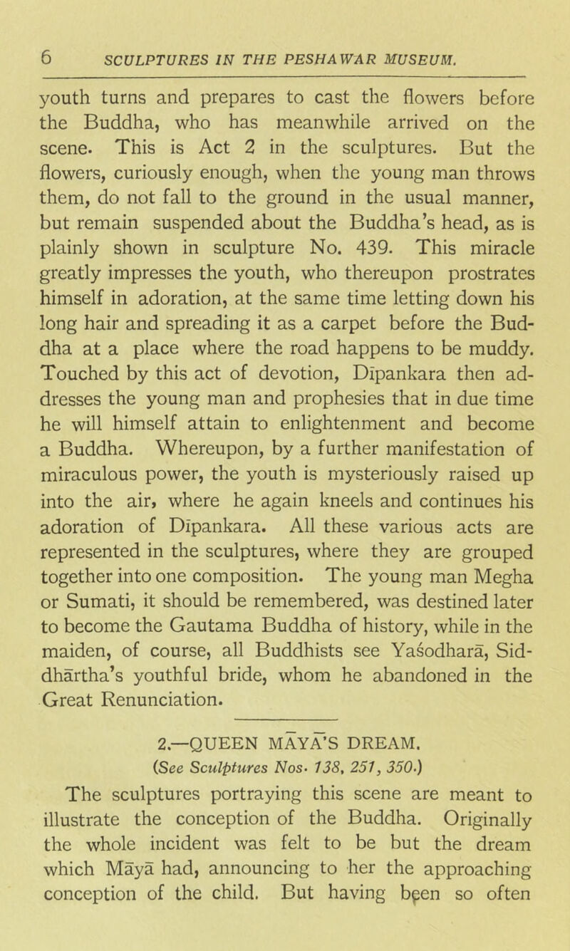 youth turns and prepares to cast the flowers before the Buddha, who has meanwhile arrived on the scene. This is Act 2 in the sculptures. But the flowers, curiously enough, when the young man throws them, do not fall to the ground in the usual manner, but remain suspended about the Buddha’s head, as is plainly shown in sculpture No. 439. This miracle greatly impresses the youth, who thereupon prostrates himself in adoration, at the same time letting down his long hair and spreading it as a carpet before the Bud- dha at a place where the road happens to be muddy. Touched by this act of devotion, Dlpankara then ad- dresses the young man and prophesies that in due time he will himself attain to enlightenment and become a Buddha. Whereupon, by a further manifestation of miraculous power, the youth is mysteriously raised up into the air, where he again kneels and continues his adoration of Dlpankara. All these various acts are represented in the sculptures, where they are grouped together into one composition. The young man Megha or Sumati, it should be remembered, was destined later to become the Gautama Buddha of history, while in the maiden, of course, all Buddhists see Yasodhara, Sid- dhartha’s youthful bride, whom he abandoned in the Great Renunciation. 2.—QUEEN MAYA’S DREAM. (See Sculptures Nos• 138, 251, 350-) The sculptures portraying this scene are meant to illustrate the conception of the Buddha. Originally the whole incident was felt to be but the dream which Maya had, announcing to her the approaching conception of the child. But having b^en so often