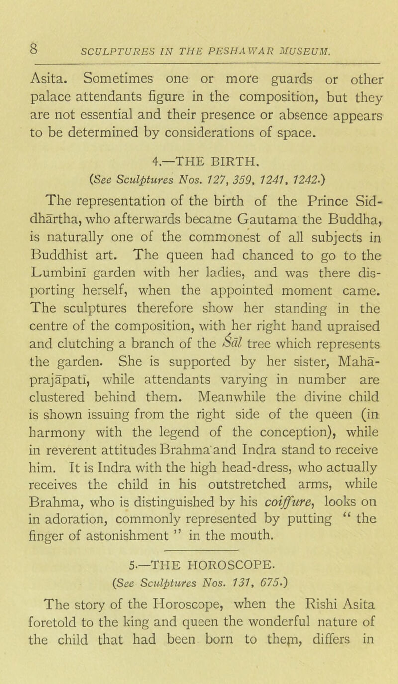 Asita. Sometimes one or more guards or other palace attendants figure in the composition, but they are not essential and their presence or absence appears to be determined by considerations of space. 4—THE BIRTH. (See Sculptures Nos. 127, 359, 1241, 12427) The representation of the birth of the Prince Sid- dhartha, who afterwards became Gautama the Buddha, is naturally one of the commonest of all subjects in Buddhist art. The queen had chanced to go to the Lumbini garden with her ladies, and was there dis- porting herself, when the appointed moment came. The sculptures therefore show her standing in the centre of the composition, with her right hand upraised and clutching a branch of the Sal tree which represents the garden. She is supported by her sister, Maha- prajapati, while attendants varying in number are clustered behind them. Meanwhile the divine child is shown issuing from the right side of the queen (in harmony with the legend of the conception), while in reverent attitudes Brahma and Indra stand to receive him. It is Indra with the high head-dress, who actually receives the child in his outstretched arms, while Brahma, who is distinguished by his coiffure, looks on in adoration, commonly represented by putting “ the finger of astonishment ” in the mouth. 5-—THE HOROSCOPE. (See Sculptures Nos. 131, 6757) The story of the Horoscope, when the Rishi Asita foretold to the king and queen the wonderful nature of the child that had been born to thejn, differs in