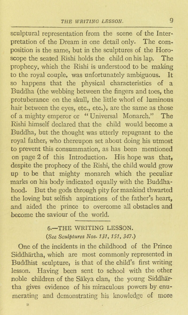 sculptural representation from the scene of the Inter- pretation of the Dream in one detail only. The com- position is the same, but in the sculptures of the Horo- scope the seated Rishi holds the child on his lap. The prophecy, which the Rishi is understood to be making to the royal couple, was unfortunately ambiguous. It so happens that the physical characteristics of a Buddha (the webbing between the fingers and toes, the protuberance on the skull, the little whorl of luminous hair between the eyes, etc., etc.), are the same as those of a mighty emperor or “ Universal Monarch.” The Rishi himself declared that the child would become a Buddha, but the thought was utterly repugnant to the royal father, who thereupon set about doing his utmost to prevent this consummation, as has been mentioned on page 2 of this Introduction. His hope was that, despite the prophecy of the Rishi, the child would grow up to be that mighty monarch which the peculiar marks on his body indicated equally with the Buddha- hood. But the gods through pity for mankind thwarted the loving but selfish aspirations of the father’s heart, and aided the prince to overcome all obstacles and become the saviour of the world. 6.—THE WRITING LESSON. (See Sculptures Nos• 131, 151, 347.) One of the incidents in the childhood of the Prince Siddhartha, which are most commonly represented in Buddhist sculpture, is that of the child’s first writing lesson. Having been sent to school with the other noble children of the Sakya clan, the young Siddhar- tha gives evidence of his miraculous powers by enu- merating and demonstrating his knowledge of more D
