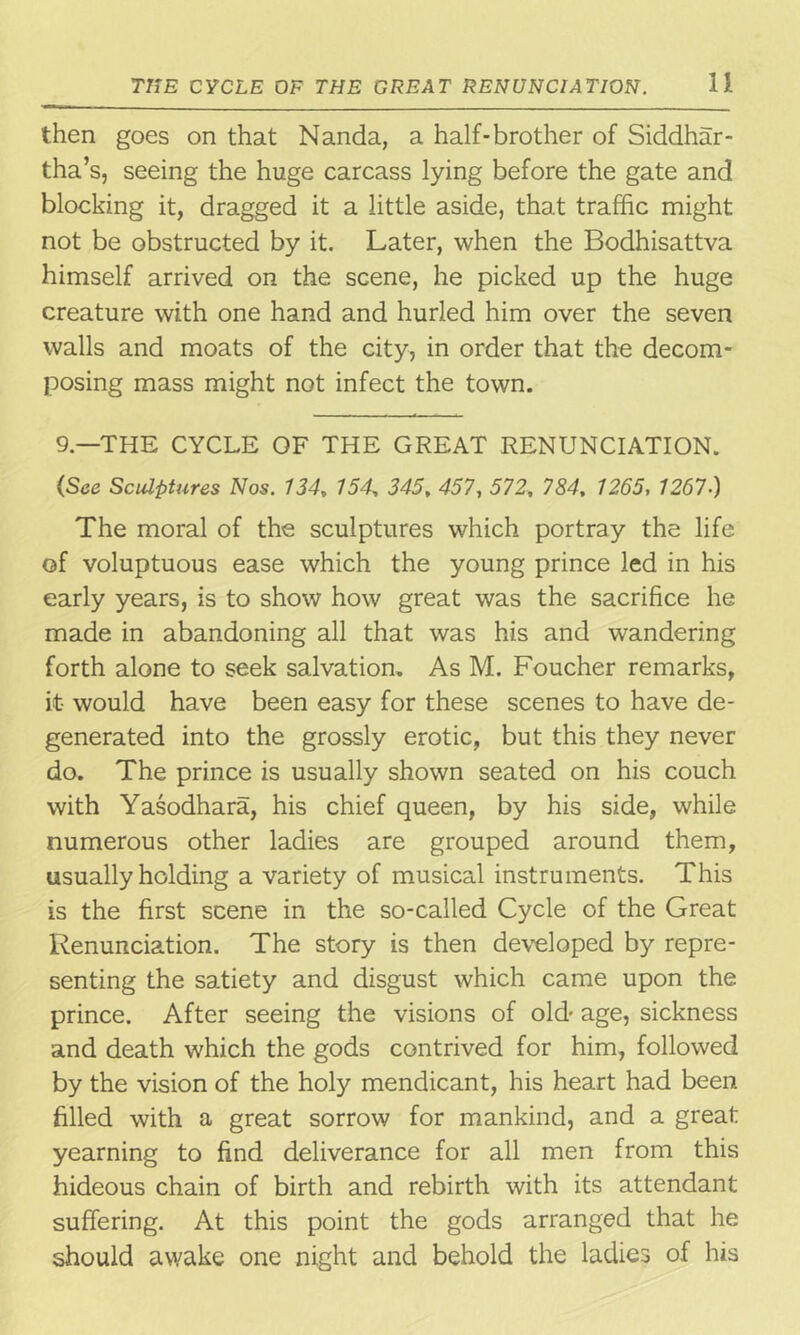 then goes on that Nanda, a half-brother of Siddhar- tha’s, seeing the huge carcass lying before the gate and blocking it, dragged it a little aside, that traffic might not be obstructed by it. Later, when the Bodhisattva himself arrived on the scene, he picked up the huge creature with one hand and hurled him over the seven walls and moats of the city, in order that the decom- posing mass might not infect the town. 9—THE CYCLE OF THE GREAT RENUNCIATION. (See Sculptures Nos. 134, 154, 345, 457, 572, 784, 1265, 1267.) The moral of the sculptures which portray the life of voluptuous ease which the young prince led in his early years, is to show how great was the sacrifice he made in abandoning all that was his and wandering forth alone to seek salvation. As M. Foucher remarks, it would have been easy for these scenes to have de- generated into the grossly erotic, but this they never do. The prince is usually shown seated on his couch with Yasodhara, his chief queen, by his side, while numerous other ladies are grouped around them, usually holding a variety of musical instruments. This is the first scene in the so-called Cycle of the Great Renunciation. The story is then developed by repre- senting the satiety and disgust which came upon the prince. After seeing the visions of old age, sickness and death which the gods contrived for him, followed by the vision of the holy mendicant, his heart had been filled with a great sorrow for mankind, and a great yearning to find deliverance for all men from this hideous chain of birth and rebirth with its attendant suffering. At this point the gods arranged that he should awake one night and behold the ladies of his