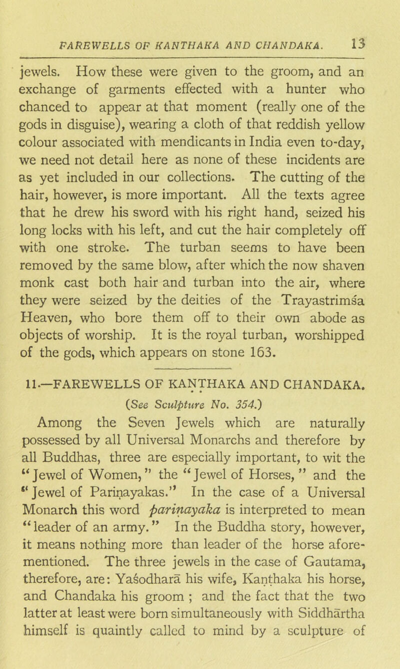 jewels. How these were given to the groom, and an exchange of garments effected with a hunter who chanced to appear at that moment (really one of the gods in disguise), wearing a cloth of that reddish yellow colour associated with mendicants in India even to-day, we need not detail here as none of these incidents are as yet included in our collections. The cutting of the hair, however, is more important. All the texts agree that he drew his sword with his right hand, seized his long locks with his left, and cut the hair completely off with one stroke. The turban seems to have been removed by the same blow, after which the now shaven monk cast both hair and turban into the air, where they were seized by the deities of the Trayastrimsa Heaven, who bore them off to their own abode as objects of worship. It is the royal turban, worshipped of the gods, which appears on stone 163. 11.—FAREWELLS OF KANTHAKA AND CHANDAKA. • • (See Sculpture No. 354.) Among the Seven Jewels which are naturally possessed by all Universal Monarchs and therefore by all Buddhas, three are especially important, to wit the “Jewel of Women,” the “Jewel of Horses, ” and the “ Jewel of Parinayakas.” In the case of a Universal Monarch this word parinayaka is interpreted to mean “ leader of an army. ” In the Buddha story, however, it means nothing more than leader of the horse afore- mentioned. The three jewels in the case of Gautama, therefore, are: Yasodhara his wife, Kanthaka his horse, and Chandaka his groom ; and the fact that the two latter at least were born simultaneously with Siddhartha himself is quaintly called to mind by a sculpture of